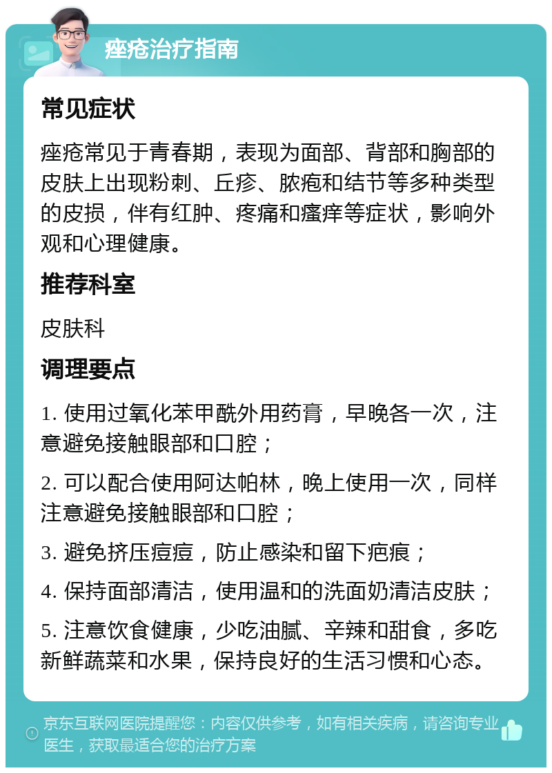 痤疮治疗指南 常见症状 痤疮常见于青春期，表现为面部、背部和胸部的皮肤上出现粉刺、丘疹、脓疱和结节等多种类型的皮损，伴有红肿、疼痛和瘙痒等症状，影响外观和心理健康。 推荐科室 皮肤科 调理要点 1. 使用过氧化苯甲酰外用药膏，早晚各一次，注意避免接触眼部和口腔； 2. 可以配合使用阿达帕林，晚上使用一次，同样注意避免接触眼部和口腔； 3. 避免挤压痘痘，防止感染和留下疤痕； 4. 保持面部清洁，使用温和的洗面奶清洁皮肤； 5. 注意饮食健康，少吃油腻、辛辣和甜食，多吃新鲜蔬菜和水果，保持良好的生活习惯和心态。