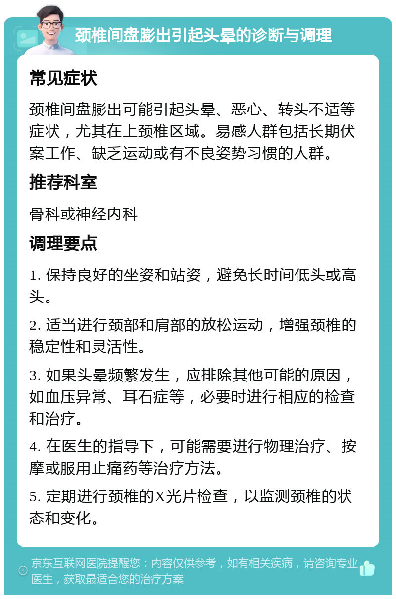 颈椎间盘膨出引起头晕的诊断与调理 常见症状 颈椎间盘膨出可能引起头晕、恶心、转头不适等症状，尤其在上颈椎区域。易感人群包括长期伏案工作、缺乏运动或有不良姿势习惯的人群。 推荐科室 骨科或神经内科 调理要点 1. 保持良好的坐姿和站姿，避免长时间低头或高头。 2. 适当进行颈部和肩部的放松运动，增强颈椎的稳定性和灵活性。 3. 如果头晕频繁发生，应排除其他可能的原因，如血压异常、耳石症等，必要时进行相应的检查和治疗。 4. 在医生的指导下，可能需要进行物理治疗、按摩或服用止痛药等治疗方法。 5. 定期进行颈椎的X光片检查，以监测颈椎的状态和变化。