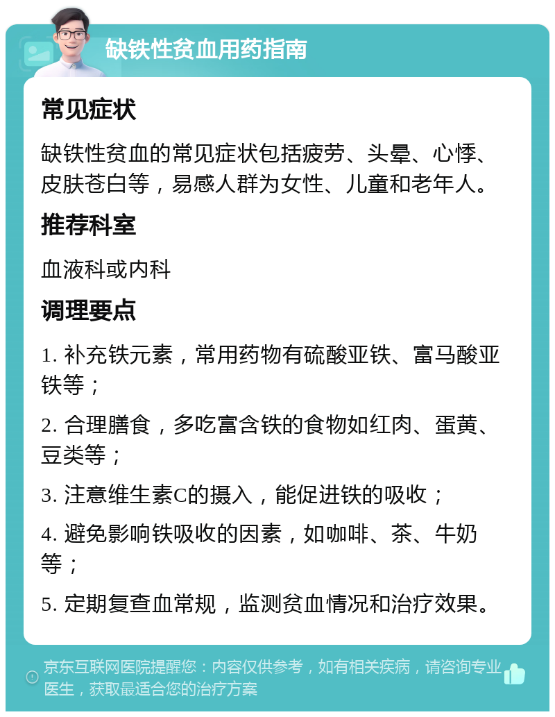 缺铁性贫血用药指南 常见症状 缺铁性贫血的常见症状包括疲劳、头晕、心悸、皮肤苍白等，易感人群为女性、儿童和老年人。 推荐科室 血液科或内科 调理要点 1. 补充铁元素，常用药物有硫酸亚铁、富马酸亚铁等； 2. 合理膳食，多吃富含铁的食物如红肉、蛋黄、豆类等； 3. 注意维生素C的摄入，能促进铁的吸收； 4. 避免影响铁吸收的因素，如咖啡、茶、牛奶等； 5. 定期复查血常规，监测贫血情况和治疗效果。