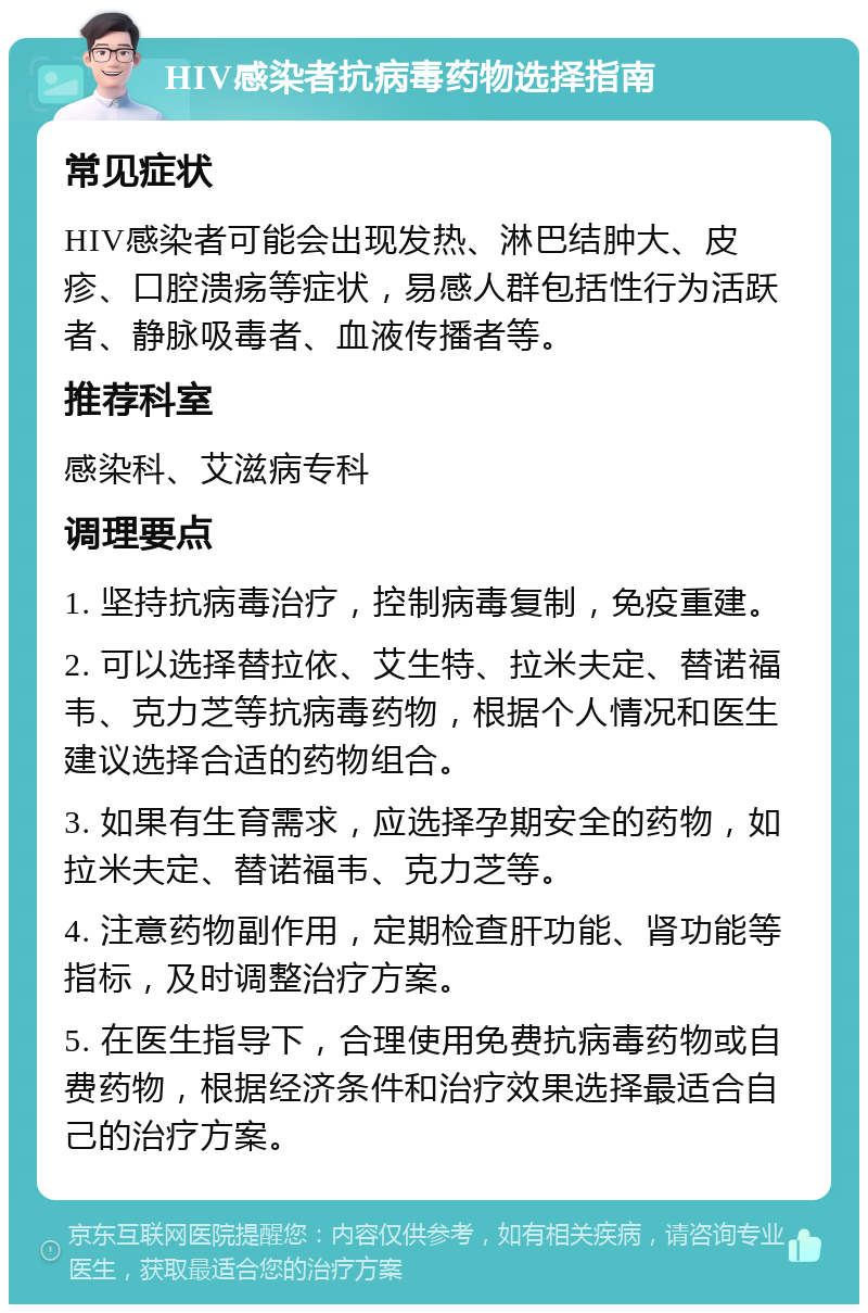 HIV感染者抗病毒药物选择指南 常见症状 HIV感染者可能会出现发热、淋巴结肿大、皮疹、口腔溃疡等症状，易感人群包括性行为活跃者、静脉吸毒者、血液传播者等。 推荐科室 感染科、艾滋病专科 调理要点 1. 坚持抗病毒治疗，控制病毒复制，免疫重建。 2. 可以选择替拉依、艾生特、拉米夫定、替诺福韦、克力芝等抗病毒药物，根据个人情况和医生建议选择合适的药物组合。 3. 如果有生育需求，应选择孕期安全的药物，如拉米夫定、替诺福韦、克力芝等。 4. 注意药物副作用，定期检查肝功能、肾功能等指标，及时调整治疗方案。 5. 在医生指导下，合理使用免费抗病毒药物或自费药物，根据经济条件和治疗效果选择最适合自己的治疗方案。