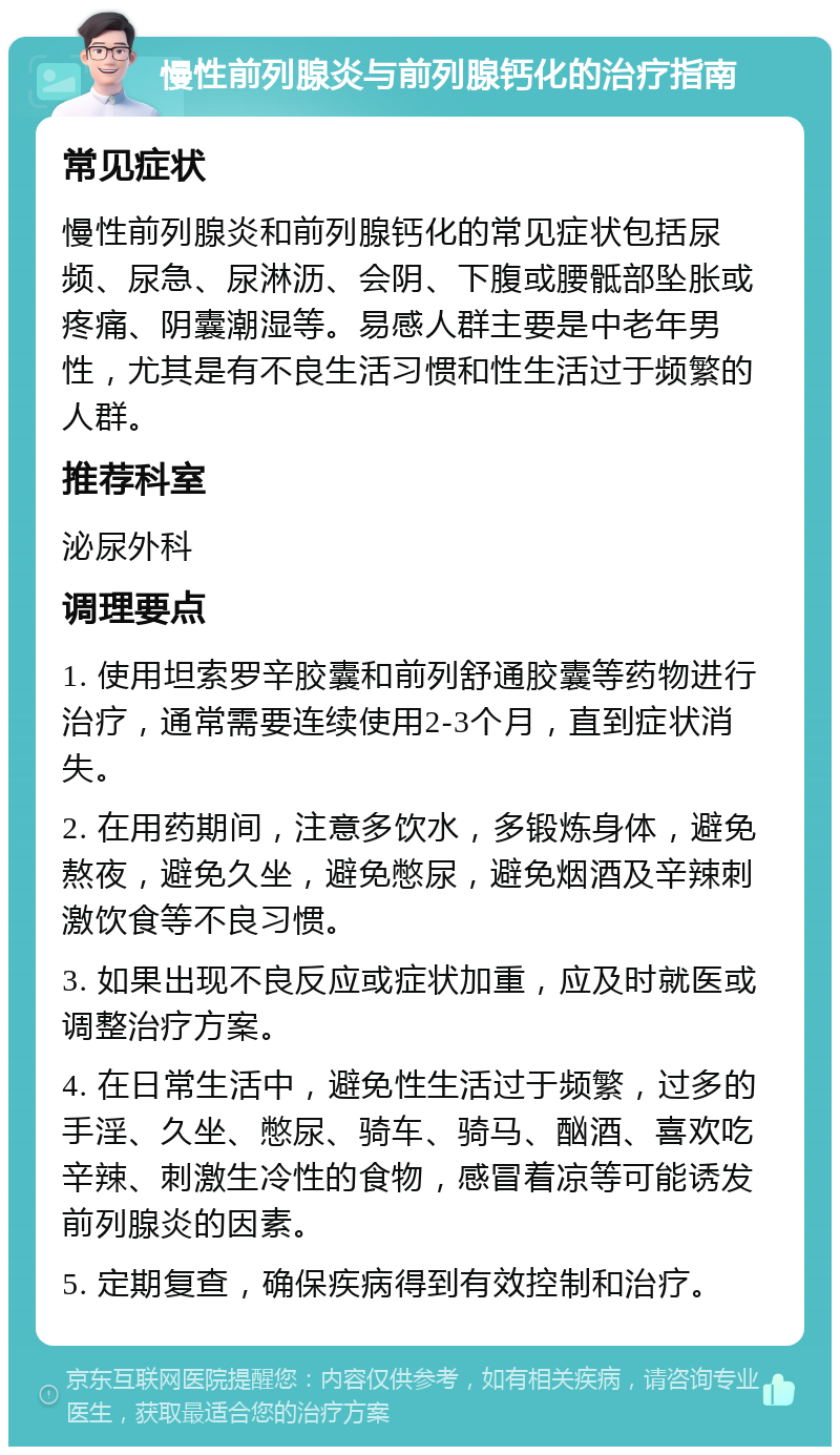 慢性前列腺炎与前列腺钙化的治疗指南 常见症状 慢性前列腺炎和前列腺钙化的常见症状包括尿频、尿急、尿淋沥、会阴、下腹或腰骶部坠胀或疼痛、阴囊潮湿等。易感人群主要是中老年男性，尤其是有不良生活习惯和性生活过于频繁的人群。 推荐科室 泌尿外科 调理要点 1. 使用坦索罗辛胶囊和前列舒通胶囊等药物进行治疗，通常需要连续使用2-3个月，直到症状消失。 2. 在用药期间，注意多饮水，多锻炼身体，避免熬夜，避免久坐，避免憋尿，避免烟酒及辛辣刺激饮食等不良习惯。 3. 如果出现不良反应或症状加重，应及时就医或调整治疗方案。 4. 在日常生活中，避免性生活过于频繁，过多的手淫、久坐、憋尿、骑车、骑马、酗酒、喜欢吃辛辣、刺激生冷性的食物，感冒着凉等可能诱发前列腺炎的因素。 5. 定期复查，确保疾病得到有效控制和治疗。