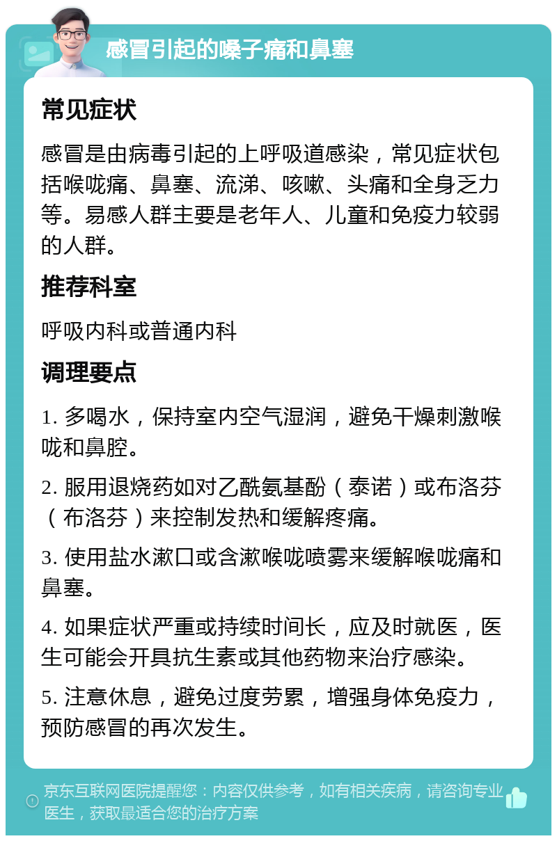 感冒引起的嗓子痛和鼻塞 常见症状 感冒是由病毒引起的上呼吸道感染，常见症状包括喉咙痛、鼻塞、流涕、咳嗽、头痛和全身乏力等。易感人群主要是老年人、儿童和免疫力较弱的人群。 推荐科室 呼吸内科或普通内科 调理要点 1. 多喝水，保持室内空气湿润，避免干燥刺激喉咙和鼻腔。 2. 服用退烧药如对乙酰氨基酚（泰诺）或布洛芬（布洛芬）来控制发热和缓解疼痛。 3. 使用盐水漱口或含漱喉咙喷雾来缓解喉咙痛和鼻塞。 4. 如果症状严重或持续时间长，应及时就医，医生可能会开具抗生素或其他药物来治疗感染。 5. 注意休息，避免过度劳累，增强身体免疫力，预防感冒的再次发生。