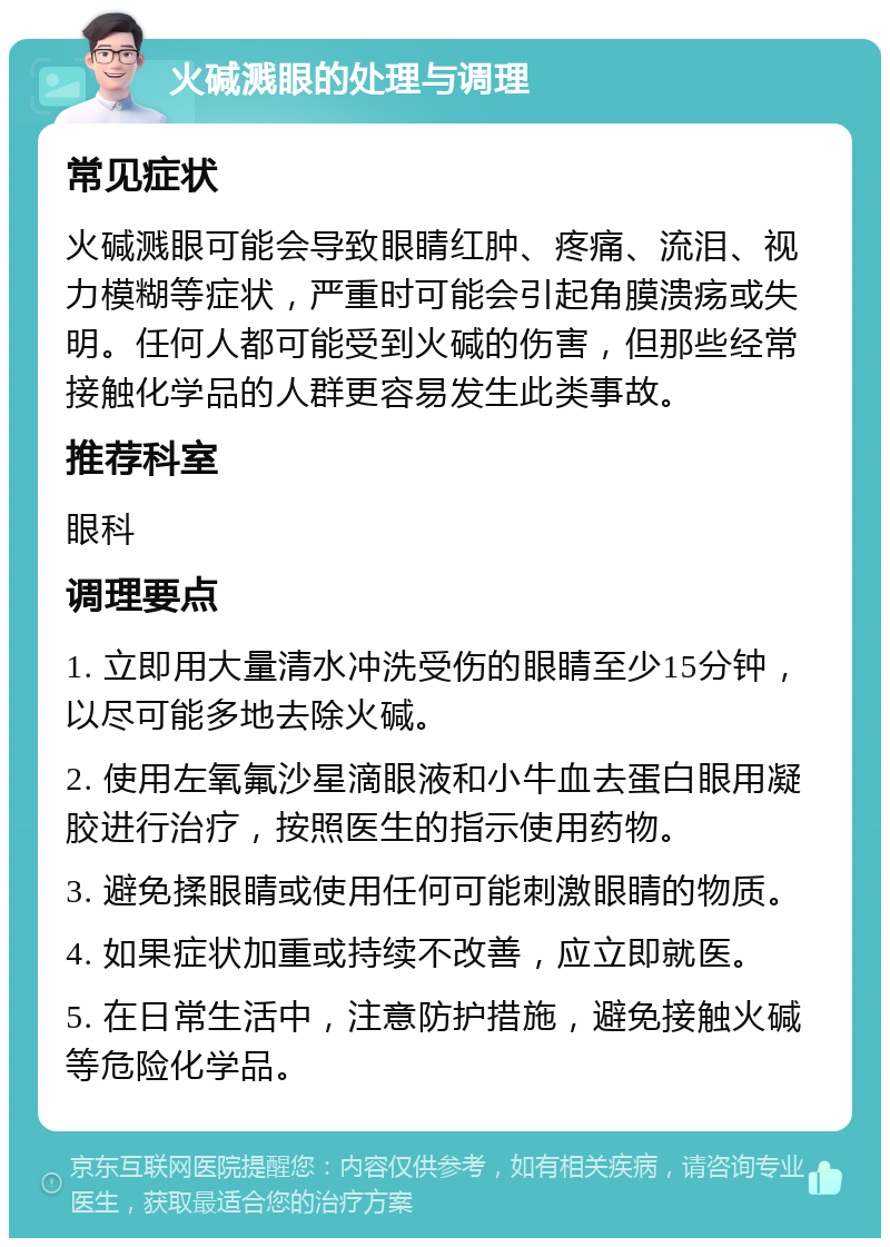 火碱溅眼的处理与调理 常见症状 火碱溅眼可能会导致眼睛红肿、疼痛、流泪、视力模糊等症状，严重时可能会引起角膜溃疡或失明。任何人都可能受到火碱的伤害，但那些经常接触化学品的人群更容易发生此类事故。 推荐科室 眼科 调理要点 1. 立即用大量清水冲洗受伤的眼睛至少15分钟，以尽可能多地去除火碱。 2. 使用左氧氟沙星滴眼液和小牛血去蛋白眼用凝胶进行治疗，按照医生的指示使用药物。 3. 避免揉眼睛或使用任何可能刺激眼睛的物质。 4. 如果症状加重或持续不改善，应立即就医。 5. 在日常生活中，注意防护措施，避免接触火碱等危险化学品。