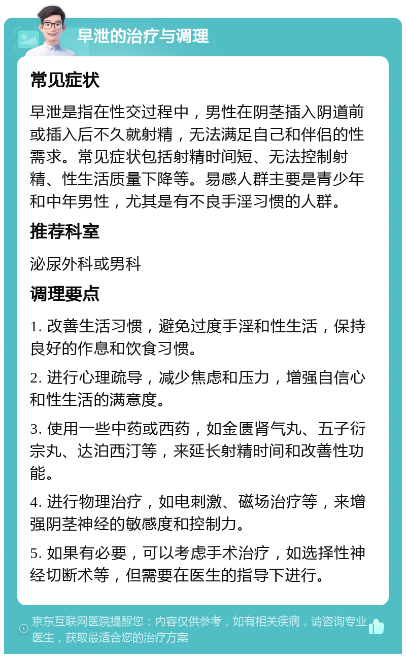 早泄的治疗与调理 常见症状 早泄是指在性交过程中，男性在阴茎插入阴道前或插入后不久就射精，无法满足自己和伴侣的性需求。常见症状包括射精时间短、无法控制射精、性生活质量下降等。易感人群主要是青少年和中年男性，尤其是有不良手淫习惯的人群。 推荐科室 泌尿外科或男科 调理要点 1. 改善生活习惯，避免过度手淫和性生活，保持良好的作息和饮食习惯。 2. 进行心理疏导，减少焦虑和压力，增强自信心和性生活的满意度。 3. 使用一些中药或西药，如金匮肾气丸、五子衍宗丸、达泊西汀等，来延长射精时间和改善性功能。 4. 进行物理治疗，如电刺激、磁场治疗等，来增强阴茎神经的敏感度和控制力。 5. 如果有必要，可以考虑手术治疗，如选择性神经切断术等，但需要在医生的指导下进行。