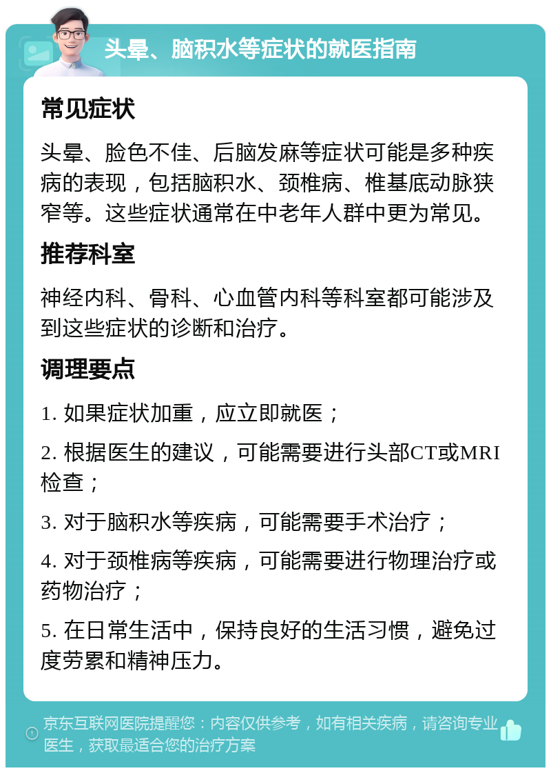 头晕、脑积水等症状的就医指南 常见症状 头晕、脸色不佳、后脑发麻等症状可能是多种疾病的表现，包括脑积水、颈椎病、椎基底动脉狭窄等。这些症状通常在中老年人群中更为常见。 推荐科室 神经内科、骨科、心血管内科等科室都可能涉及到这些症状的诊断和治疗。 调理要点 1. 如果症状加重，应立即就医； 2. 根据医生的建议，可能需要进行头部CT或MRI检查； 3. 对于脑积水等疾病，可能需要手术治疗； 4. 对于颈椎病等疾病，可能需要进行物理治疗或药物治疗； 5. 在日常生活中，保持良好的生活习惯，避免过度劳累和精神压力。