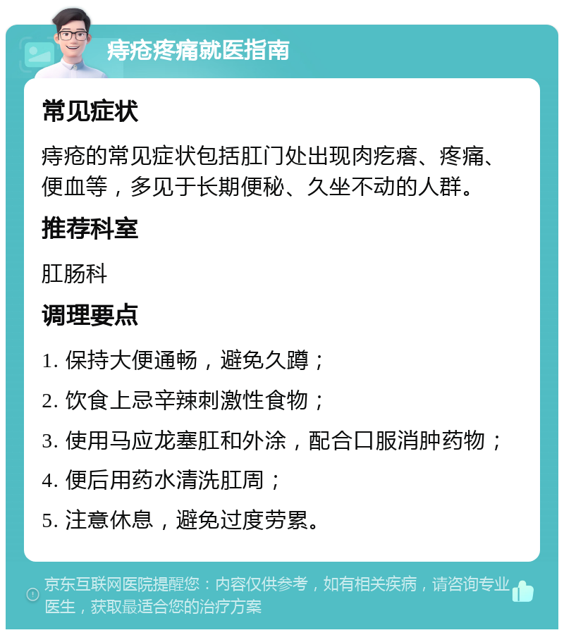 痔疮疼痛就医指南 常见症状 痔疮的常见症状包括肛门处出现肉疙瘩、疼痛、便血等，多见于长期便秘、久坐不动的人群。 推荐科室 肛肠科 调理要点 1. 保持大便通畅，避免久蹲； 2. 饮食上忌辛辣刺激性食物； 3. 使用马应龙塞肛和外涂，配合口服消肿药物； 4. 便后用药水清洗肛周； 5. 注意休息，避免过度劳累。