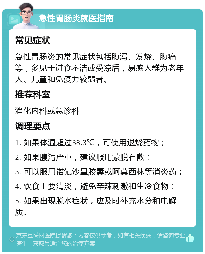 急性胃肠炎就医指南 常见症状 急性胃肠炎的常见症状包括腹泻、发烧、腹痛等，多见于进食不洁或受凉后，易感人群为老年人、儿童和免疫力较弱者。 推荐科室 消化内科或急诊科 调理要点 1. 如果体温超过38.3℃，可使用退烧药物； 2. 如果腹泻严重，建议服用蒙脱石散； 3. 可以服用诺氟沙星胶囊或阿莫西林等消炎药； 4. 饮食上要清淡，避免辛辣刺激和生冷食物； 5. 如果出现脱水症状，应及时补充水分和电解质。