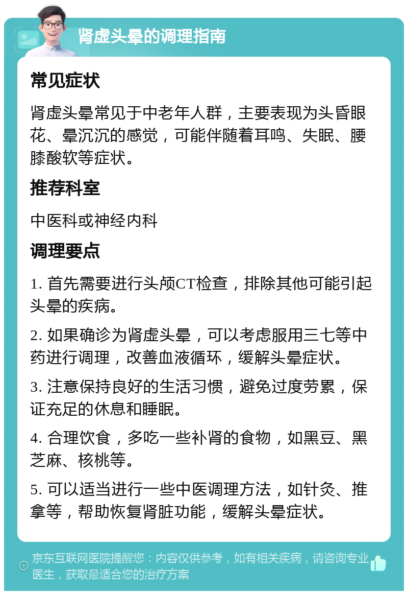 肾虚头晕的调理指南 常见症状 肾虚头晕常见于中老年人群，主要表现为头昏眼花、晕沉沉的感觉，可能伴随着耳鸣、失眠、腰膝酸软等症状。 推荐科室 中医科或神经内科 调理要点 1. 首先需要进行头颅CT检查，排除其他可能引起头晕的疾病。 2. 如果确诊为肾虚头晕，可以考虑服用三七等中药进行调理，改善血液循环，缓解头晕症状。 3. 注意保持良好的生活习惯，避免过度劳累，保证充足的休息和睡眠。 4. 合理饮食，多吃一些补肾的食物，如黑豆、黑芝麻、核桃等。 5. 可以适当进行一些中医调理方法，如针灸、推拿等，帮助恢复肾脏功能，缓解头晕症状。