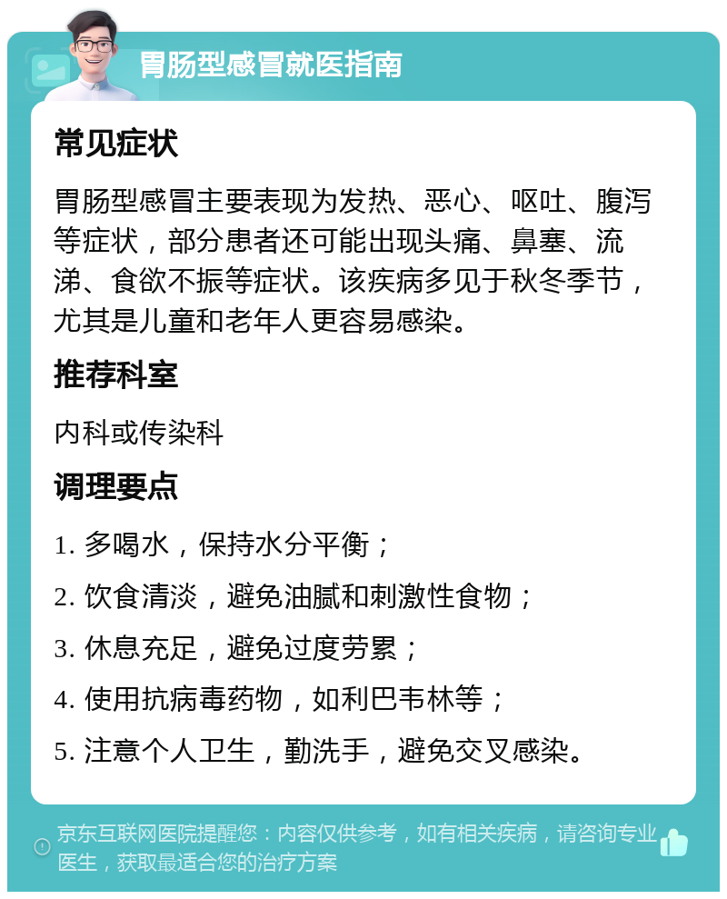 胃肠型感冒就医指南 常见症状 胃肠型感冒主要表现为发热、恶心、呕吐、腹泻等症状，部分患者还可能出现头痛、鼻塞、流涕、食欲不振等症状。该疾病多见于秋冬季节，尤其是儿童和老年人更容易感染。 推荐科室 内科或传染科 调理要点 1. 多喝水，保持水分平衡； 2. 饮食清淡，避免油腻和刺激性食物； 3. 休息充足，避免过度劳累； 4. 使用抗病毒药物，如利巴韦林等； 5. 注意个人卫生，勤洗手，避免交叉感染。