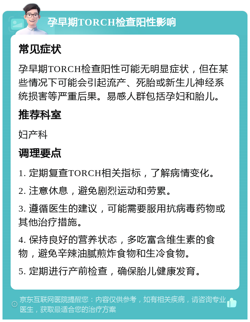 孕早期TORCH检查阳性影响 常见症状 孕早期TORCH检查阳性可能无明显症状，但在某些情况下可能会引起流产、死胎或新生儿神经系统损害等严重后果。易感人群包括孕妇和胎儿。 推荐科室 妇产科 调理要点 1. 定期复查TORCH相关指标，了解病情变化。 2. 注意休息，避免剧烈运动和劳累。 3. 遵循医生的建议，可能需要服用抗病毒药物或其他治疗措施。 4. 保持良好的营养状态，多吃富含维生素的食物，避免辛辣油腻煎炸食物和生冷食物。 5. 定期进行产前检查，确保胎儿健康发育。