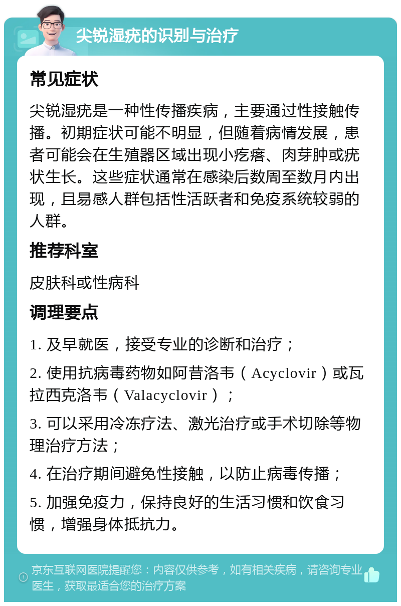 尖锐湿疣的识别与治疗 常见症状 尖锐湿疣是一种性传播疾病，主要通过性接触传播。初期症状可能不明显，但随着病情发展，患者可能会在生殖器区域出现小疙瘩、肉芽肿或疣状生长。这些症状通常在感染后数周至数月内出现，且易感人群包括性活跃者和免疫系统较弱的人群。 推荐科室 皮肤科或性病科 调理要点 1. 及早就医，接受专业的诊断和治疗； 2. 使用抗病毒药物如阿昔洛韦（Acyclovir）或瓦拉西克洛韦（Valacyclovir）； 3. 可以采用冷冻疗法、激光治疗或手术切除等物理治疗方法； 4. 在治疗期间避免性接触，以防止病毒传播； 5. 加强免疫力，保持良好的生活习惯和饮食习惯，增强身体抵抗力。