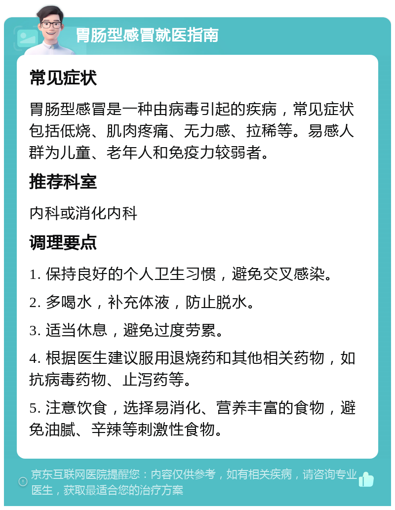 胃肠型感冒就医指南 常见症状 胃肠型感冒是一种由病毒引起的疾病，常见症状包括低烧、肌肉疼痛、无力感、拉稀等。易感人群为儿童、老年人和免疫力较弱者。 推荐科室 内科或消化内科 调理要点 1. 保持良好的个人卫生习惯，避免交叉感染。 2. 多喝水，补充体液，防止脱水。 3. 适当休息，避免过度劳累。 4. 根据医生建议服用退烧药和其他相关药物，如抗病毒药物、止泻药等。 5. 注意饮食，选择易消化、营养丰富的食物，避免油腻、辛辣等刺激性食物。