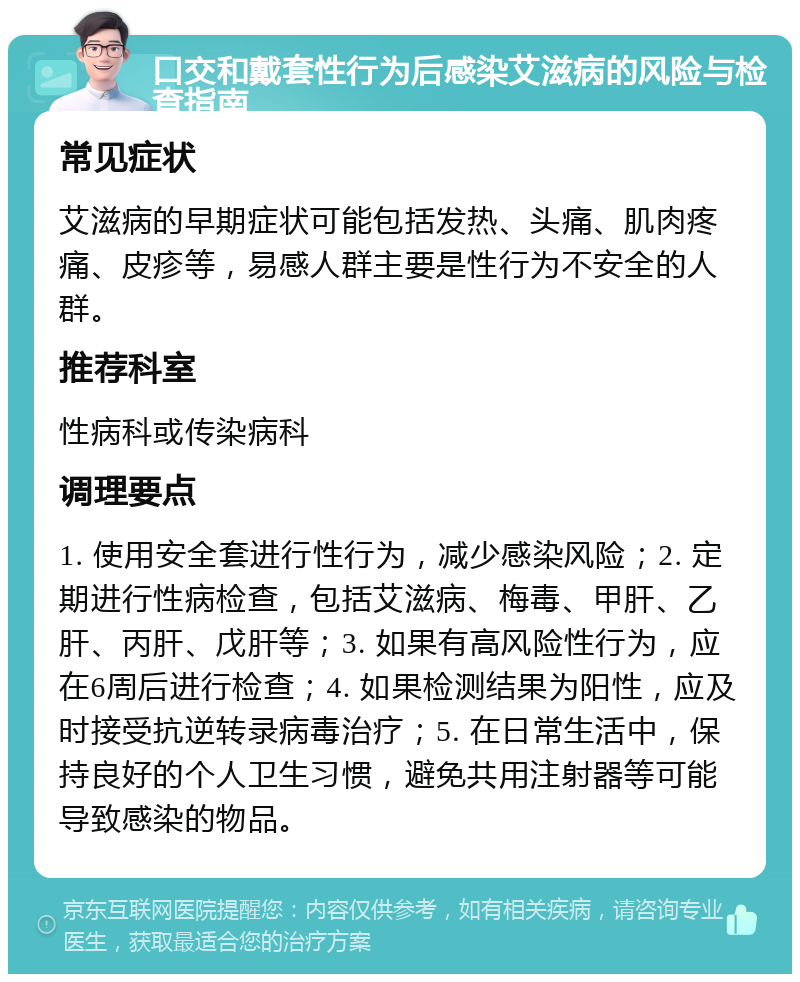 口交和戴套性行为后感染艾滋病的风险与检查指南 常见症状 艾滋病的早期症状可能包括发热、头痛、肌肉疼痛、皮疹等，易感人群主要是性行为不安全的人群。 推荐科室 性病科或传染病科 调理要点 1. 使用安全套进行性行为，减少感染风险；2. 定期进行性病检查，包括艾滋病、梅毒、甲肝、乙肝、丙肝、戊肝等；3. 如果有高风险性行为，应在6周后进行检查；4. 如果检测结果为阳性，应及时接受抗逆转录病毒治疗；5. 在日常生活中，保持良好的个人卫生习惯，避免共用注射器等可能导致感染的物品。