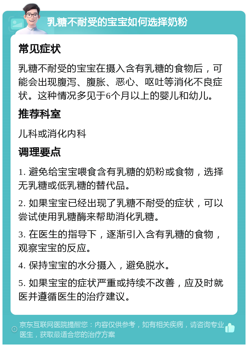 乳糖不耐受的宝宝如何选择奶粉 常见症状 乳糖不耐受的宝宝在摄入含有乳糖的食物后，可能会出现腹泻、腹胀、恶心、呕吐等消化不良症状。这种情况多见于6个月以上的婴儿和幼儿。 推荐科室 儿科或消化内科 调理要点 1. 避免给宝宝喂食含有乳糖的奶粉或食物，选择无乳糖或低乳糖的替代品。 2. 如果宝宝已经出现了乳糖不耐受的症状，可以尝试使用乳糖酶来帮助消化乳糖。 3. 在医生的指导下，逐渐引入含有乳糖的食物，观察宝宝的反应。 4. 保持宝宝的水分摄入，避免脱水。 5. 如果宝宝的症状严重或持续不改善，应及时就医并遵循医生的治疗建议。