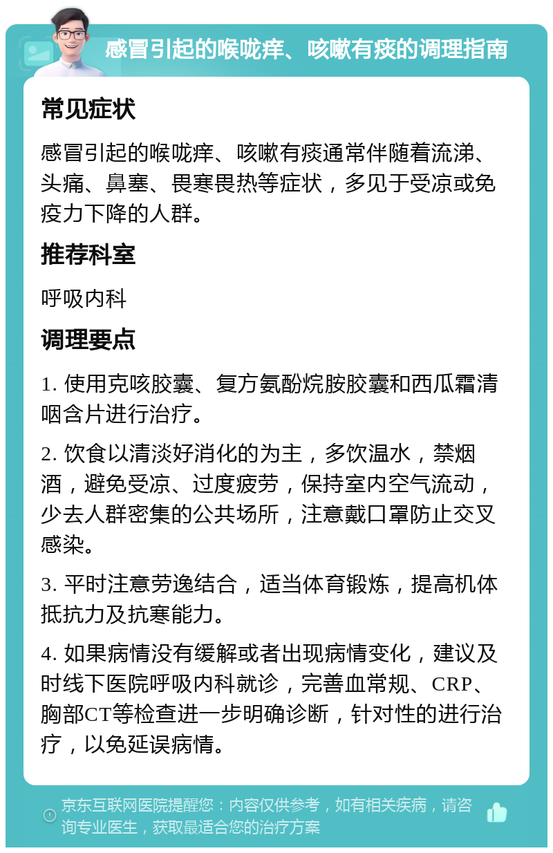 感冒引起的喉咙痒、咳嗽有痰的调理指南 常见症状 感冒引起的喉咙痒、咳嗽有痰通常伴随着流涕、头痛、鼻塞、畏寒畏热等症状，多见于受凉或免疫力下降的人群。 推荐科室 呼吸内科 调理要点 1. 使用克咳胶囊、复方氨酚烷胺胶囊和西瓜霜清咽含片进行治疗。 2. 饮食以清淡好消化的为主，多饮温水，禁烟酒，避免受凉、过度疲劳，保持室内空气流动，少去人群密集的公共场所，注意戴口罩防止交叉感染。 3. 平时注意劳逸结合，适当体育锻炼，提高机体抵抗力及抗寒能力。 4. 如果病情没有缓解或者出现病情变化，建议及时线下医院呼吸内科就诊，完善血常规、CRP、胸部CT等检查进一步明确诊断，针对性的进行治疗，以免延误病情。