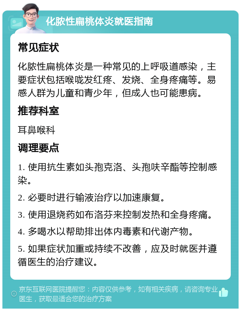 化脓性扁桃体炎就医指南 常见症状 化脓性扁桃体炎是一种常见的上呼吸道感染，主要症状包括喉咙发红疼、发烧、全身疼痛等。易感人群为儿童和青少年，但成人也可能患病。 推荐科室 耳鼻喉科 调理要点 1. 使用抗生素如头孢克洛、头孢呋辛酯等控制感染。 2. 必要时进行输液治疗以加速康复。 3. 使用退烧药如布洛芬来控制发热和全身疼痛。 4. 多喝水以帮助排出体内毒素和代谢产物。 5. 如果症状加重或持续不改善，应及时就医并遵循医生的治疗建议。