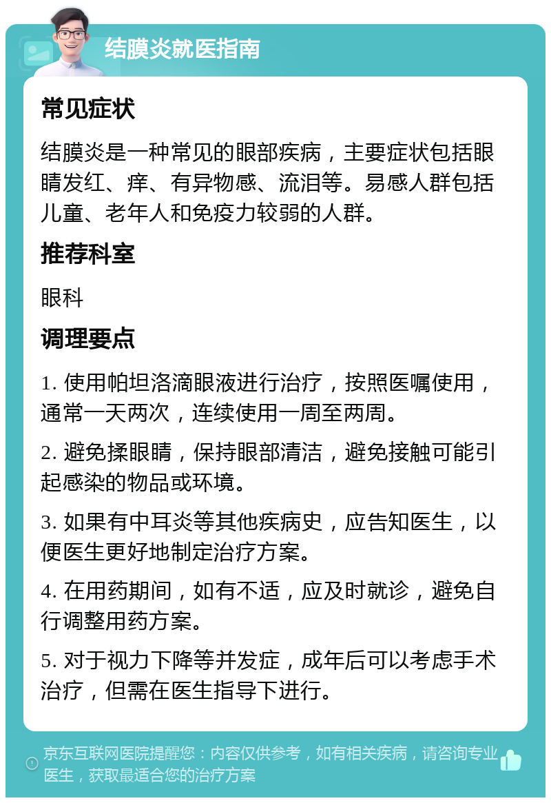 结膜炎就医指南 常见症状 结膜炎是一种常见的眼部疾病，主要症状包括眼睛发红、痒、有异物感、流泪等。易感人群包括儿童、老年人和免疫力较弱的人群。 推荐科室 眼科 调理要点 1. 使用帕坦洛滴眼液进行治疗，按照医嘱使用，通常一天两次，连续使用一周至两周。 2. 避免揉眼睛，保持眼部清洁，避免接触可能引起感染的物品或环境。 3. 如果有中耳炎等其他疾病史，应告知医生，以便医生更好地制定治疗方案。 4. 在用药期间，如有不适，应及时就诊，避免自行调整用药方案。 5. 对于视力下降等并发症，成年后可以考虑手术治疗，但需在医生指导下进行。