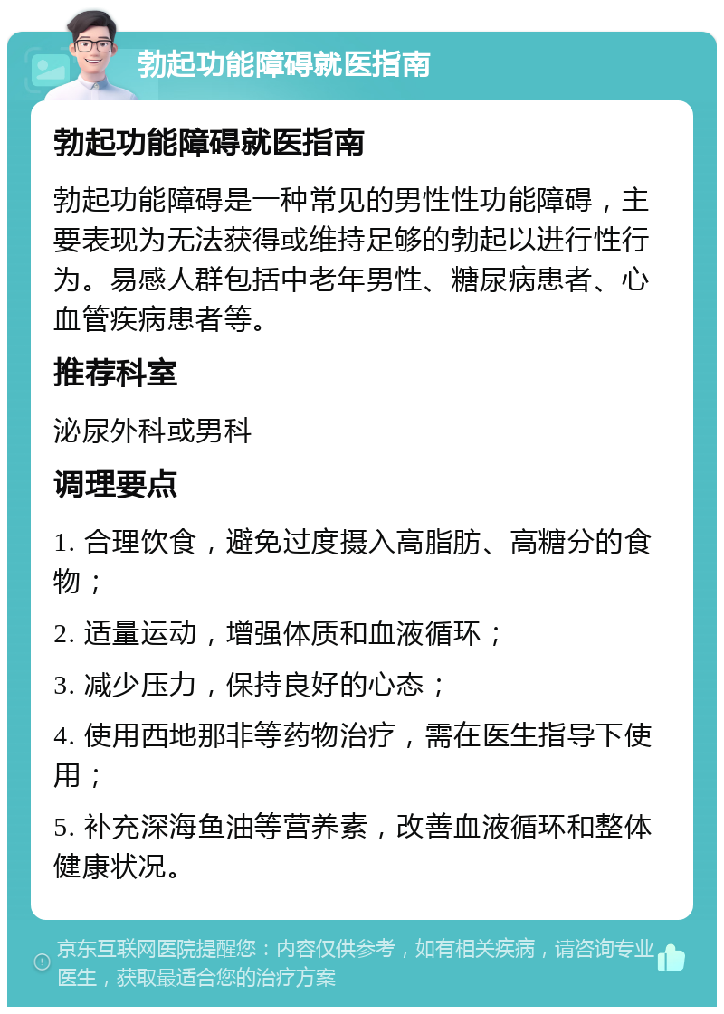 勃起功能障碍就医指南 勃起功能障碍就医指南 勃起功能障碍是一种常见的男性性功能障碍，主要表现为无法获得或维持足够的勃起以进行性行为。易感人群包括中老年男性、糖尿病患者、心血管疾病患者等。 推荐科室 泌尿外科或男科 调理要点 1. 合理饮食，避免过度摄入高脂肪、高糖分的食物； 2. 适量运动，增强体质和血液循环； 3. 减少压力，保持良好的心态； 4. 使用西地那非等药物治疗，需在医生指导下使用； 5. 补充深海鱼油等营养素，改善血液循环和整体健康状况。