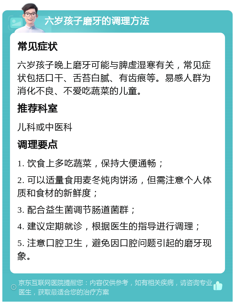 六岁孩子磨牙的调理方法 常见症状 六岁孩子晚上磨牙可能与脾虚湿寒有关，常见症状包括口干、舌苔白腻、有齿痕等。易感人群为消化不良、不爱吃蔬菜的儿童。 推荐科室 儿科或中医科 调理要点 1. 饮食上多吃蔬菜，保持大便通畅； 2. 可以适量食用麦冬炖肉饼汤，但需注意个人体质和食材的新鲜度； 3. 配合益生菌调节肠道菌群； 4. 建议定期就诊，根据医生的指导进行调理； 5. 注意口腔卫生，避免因口腔问题引起的磨牙现象。