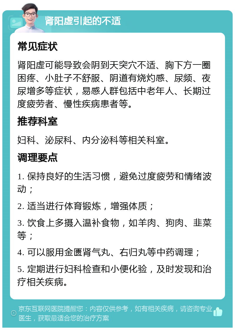 肾阳虚引起的不适 常见症状 肾阳虚可能导致会阴到天突穴不适、胸下方一圈困疼、小肚子不舒服、阴道有烧灼感、尿频、夜尿增多等症状，易感人群包括中老年人、长期过度疲劳者、慢性疾病患者等。 推荐科室 妇科、泌尿科、内分泌科等相关科室。 调理要点 1. 保持良好的生活习惯，避免过度疲劳和情绪波动； 2. 适当进行体育锻炼，增强体质； 3. 饮食上多摄入温补食物，如羊肉、狗肉、韭菜等； 4. 可以服用金匮肾气丸、右归丸等中药调理； 5. 定期进行妇科检查和小便化验，及时发现和治疗相关疾病。