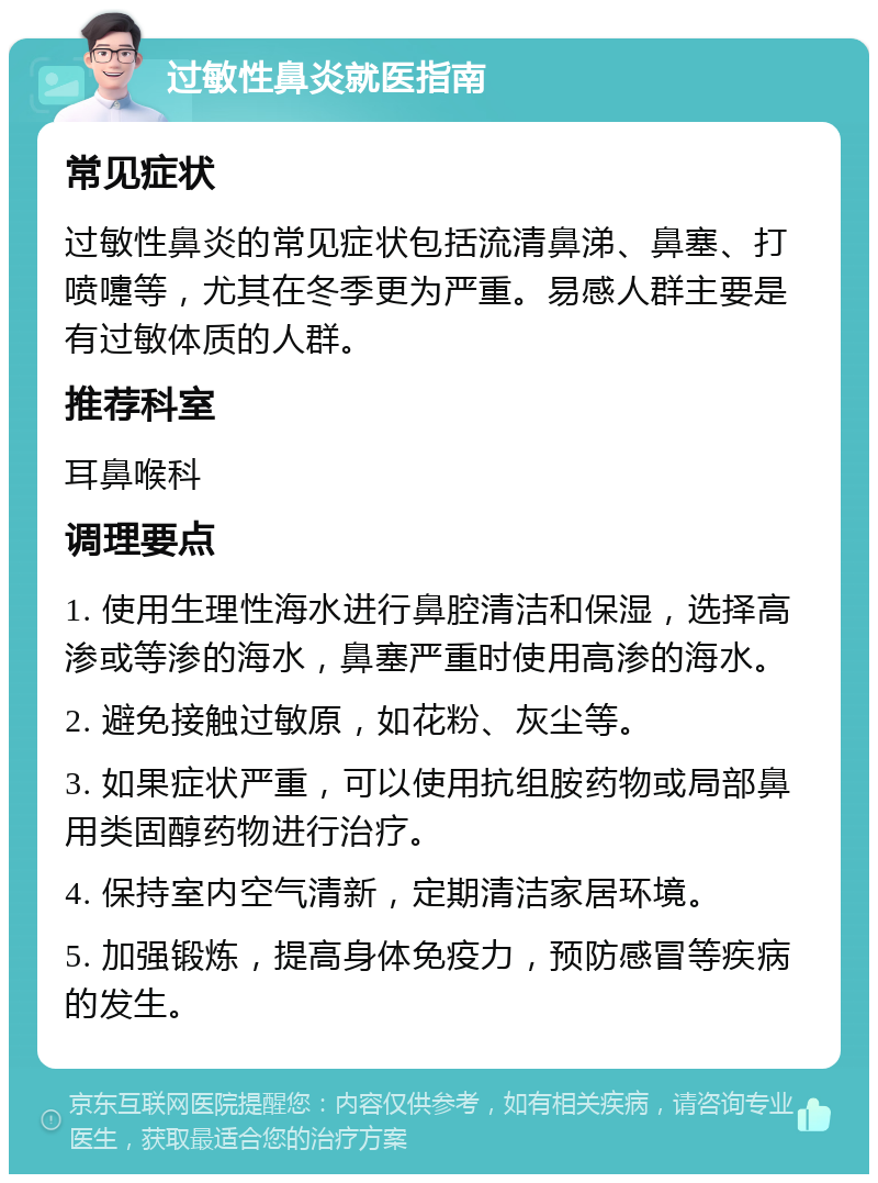 过敏性鼻炎就医指南 常见症状 过敏性鼻炎的常见症状包括流清鼻涕、鼻塞、打喷嚏等，尤其在冬季更为严重。易感人群主要是有过敏体质的人群。 推荐科室 耳鼻喉科 调理要点 1. 使用生理性海水进行鼻腔清洁和保湿，选择高渗或等渗的海水，鼻塞严重时使用高渗的海水。 2. 避免接触过敏原，如花粉、灰尘等。 3. 如果症状严重，可以使用抗组胺药物或局部鼻用类固醇药物进行治疗。 4. 保持室内空气清新，定期清洁家居环境。 5. 加强锻炼，提高身体免疫力，预防感冒等疾病的发生。