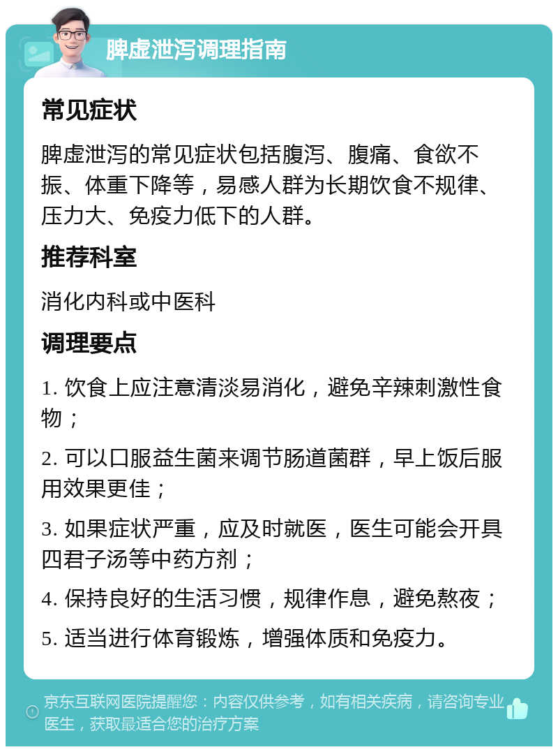 脾虚泄泻调理指南 常见症状 脾虚泄泻的常见症状包括腹泻、腹痛、食欲不振、体重下降等，易感人群为长期饮食不规律、压力大、免疫力低下的人群。 推荐科室 消化内科或中医科 调理要点 1. 饮食上应注意清淡易消化，避免辛辣刺激性食物； 2. 可以口服益生菌来调节肠道菌群，早上饭后服用效果更佳； 3. 如果症状严重，应及时就医，医生可能会开具四君子汤等中药方剂； 4. 保持良好的生活习惯，规律作息，避免熬夜； 5. 适当进行体育锻炼，增强体质和免疫力。