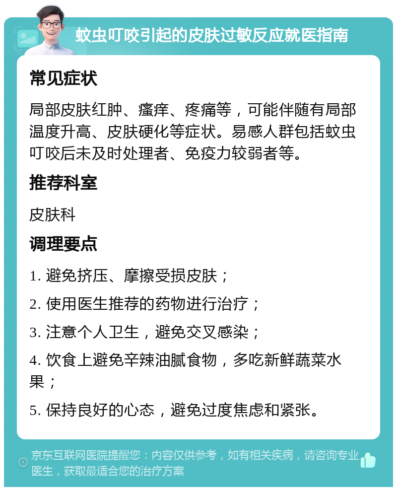 蚊虫叮咬引起的皮肤过敏反应就医指南 常见症状 局部皮肤红肿、瘙痒、疼痛等，可能伴随有局部温度升高、皮肤硬化等症状。易感人群包括蚊虫叮咬后未及时处理者、免疫力较弱者等。 推荐科室 皮肤科 调理要点 1. 避免挤压、摩擦受损皮肤； 2. 使用医生推荐的药物进行治疗； 3. 注意个人卫生，避免交叉感染； 4. 饮食上避免辛辣油腻食物，多吃新鲜蔬菜水果； 5. 保持良好的心态，避免过度焦虑和紧张。