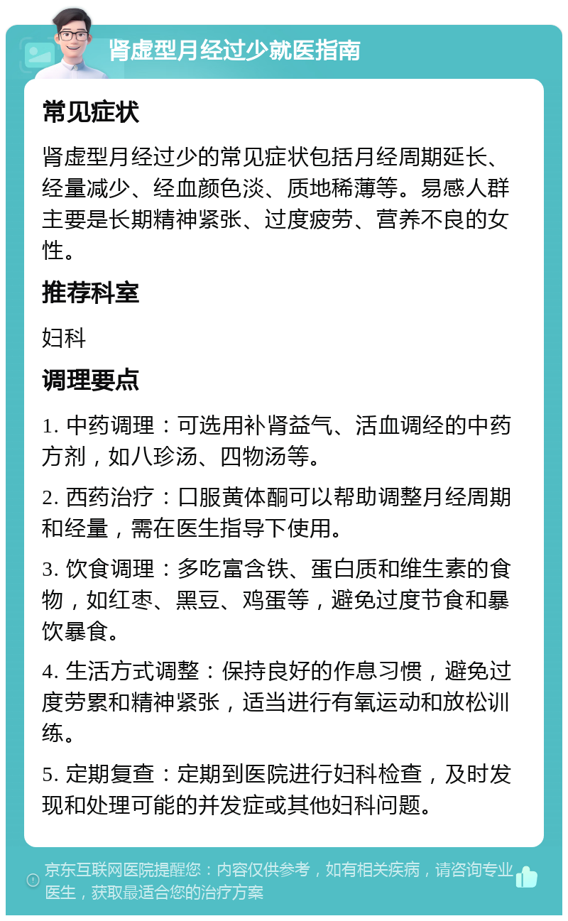 肾虚型月经过少就医指南 常见症状 肾虚型月经过少的常见症状包括月经周期延长、经量减少、经血颜色淡、质地稀薄等。易感人群主要是长期精神紧张、过度疲劳、营养不良的女性。 推荐科室 妇科 调理要点 1. 中药调理：可选用补肾益气、活血调经的中药方剂，如八珍汤、四物汤等。 2. 西药治疗：口服黄体酮可以帮助调整月经周期和经量，需在医生指导下使用。 3. 饮食调理：多吃富含铁、蛋白质和维生素的食物，如红枣、黑豆、鸡蛋等，避免过度节食和暴饮暴食。 4. 生活方式调整：保持良好的作息习惯，避免过度劳累和精神紧张，适当进行有氧运动和放松训练。 5. 定期复查：定期到医院进行妇科检查，及时发现和处理可能的并发症或其他妇科问题。