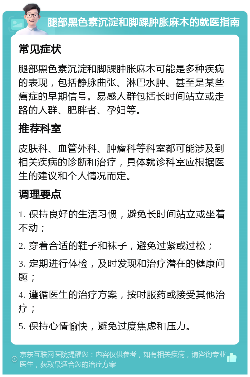 腿部黑色素沉淀和脚踝肿胀麻木的就医指南 常见症状 腿部黑色素沉淀和脚踝肿胀麻木可能是多种疾病的表现，包括静脉曲张、淋巴水肿、甚至是某些癌症的早期信号。易感人群包括长时间站立或走路的人群、肥胖者、孕妇等。 推荐科室 皮肤科、血管外科、肿瘤科等科室都可能涉及到相关疾病的诊断和治疗，具体就诊科室应根据医生的建议和个人情况而定。 调理要点 1. 保持良好的生活习惯，避免长时间站立或坐着不动； 2. 穿着合适的鞋子和袜子，避免过紧或过松； 3. 定期进行体检，及时发现和治疗潜在的健康问题； 4. 遵循医生的治疗方案，按时服药或接受其他治疗； 5. 保持心情愉快，避免过度焦虑和压力。