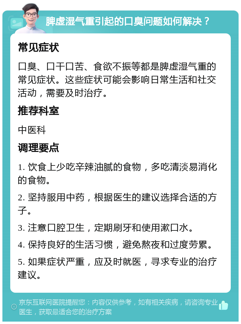 脾虚湿气重引起的口臭问题如何解决？ 常见症状 口臭、口干口苦、食欲不振等都是脾虚湿气重的常见症状。这些症状可能会影响日常生活和社交活动，需要及时治疗。 推荐科室 中医科 调理要点 1. 饮食上少吃辛辣油腻的食物，多吃清淡易消化的食物。 2. 坚持服用中药，根据医生的建议选择合适的方子。 3. 注意口腔卫生，定期刷牙和使用漱口水。 4. 保持良好的生活习惯，避免熬夜和过度劳累。 5. 如果症状严重，应及时就医，寻求专业的治疗建议。