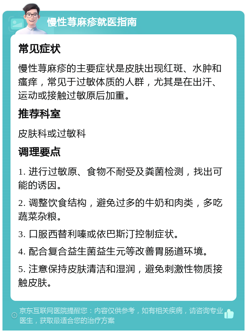 慢性荨麻疹就医指南 常见症状 慢性荨麻疹的主要症状是皮肤出现红斑、水肿和瘙痒，常见于过敏体质的人群，尤其是在出汗、运动或接触过敏原后加重。 推荐科室 皮肤科或过敏科 调理要点 1. 进行过敏原、食物不耐受及粪菌检测，找出可能的诱因。 2. 调整饮食结构，避免过多的牛奶和肉类，多吃蔬菜杂粮。 3. 口服西替利嗪或依巴斯汀控制症状。 4. 配合复合益生菌益生元等改善胃肠道环境。 5. 注意保持皮肤清洁和湿润，避免刺激性物质接触皮肤。