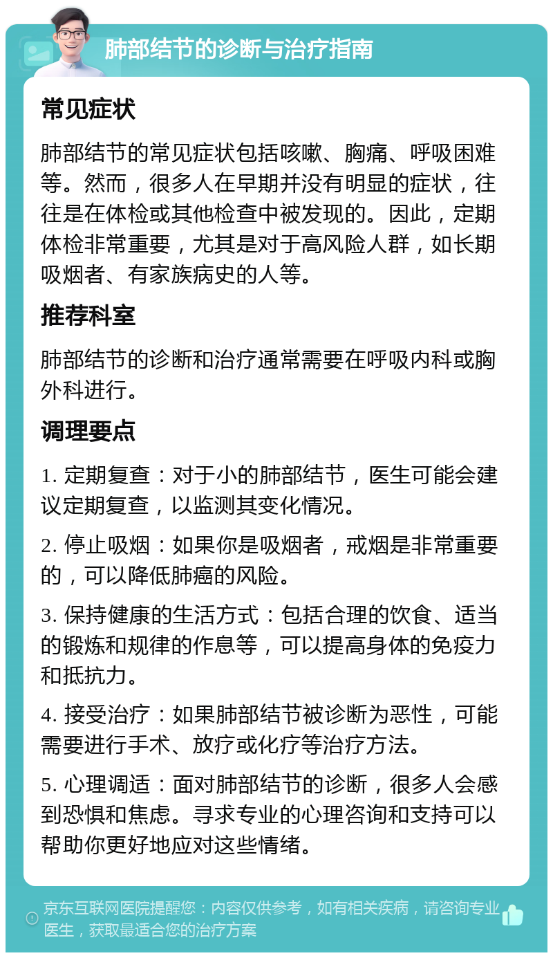 肺部结节的诊断与治疗指南 常见症状 肺部结节的常见症状包括咳嗽、胸痛、呼吸困难等。然而，很多人在早期并没有明显的症状，往往是在体检或其他检查中被发现的。因此，定期体检非常重要，尤其是对于高风险人群，如长期吸烟者、有家族病史的人等。 推荐科室 肺部结节的诊断和治疗通常需要在呼吸内科或胸外科进行。 调理要点 1. 定期复查：对于小的肺部结节，医生可能会建议定期复查，以监测其变化情况。 2. 停止吸烟：如果你是吸烟者，戒烟是非常重要的，可以降低肺癌的风险。 3. 保持健康的生活方式：包括合理的饮食、适当的锻炼和规律的作息等，可以提高身体的免疫力和抵抗力。 4. 接受治疗：如果肺部结节被诊断为恶性，可能需要进行手术、放疗或化疗等治疗方法。 5. 心理调适：面对肺部结节的诊断，很多人会感到恐惧和焦虑。寻求专业的心理咨询和支持可以帮助你更好地应对这些情绪。