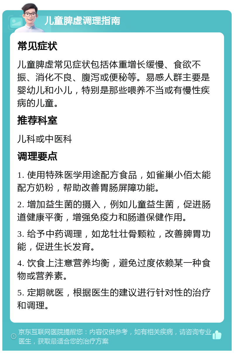 儿童脾虚调理指南 常见症状 儿童脾虚常见症状包括体重增长缓慢、食欲不振、消化不良、腹泻或便秘等。易感人群主要是婴幼儿和小儿，特别是那些喂养不当或有慢性疾病的儿童。 推荐科室 儿科或中医科 调理要点 1. 使用特殊医学用途配方食品，如雀巢小佰太能配方奶粉，帮助改善胃肠屏障功能。 2. 增加益生菌的摄入，例如儿童益生菌，促进肠道健康平衡，增强免疫力和肠道保健作用。 3. 给予中药调理，如龙牡壮骨颗粒，改善脾胃功能，促进生长发育。 4. 饮食上注意营养均衡，避免过度依赖某一种食物或营养素。 5. 定期就医，根据医生的建议进行针对性的治疗和调理。