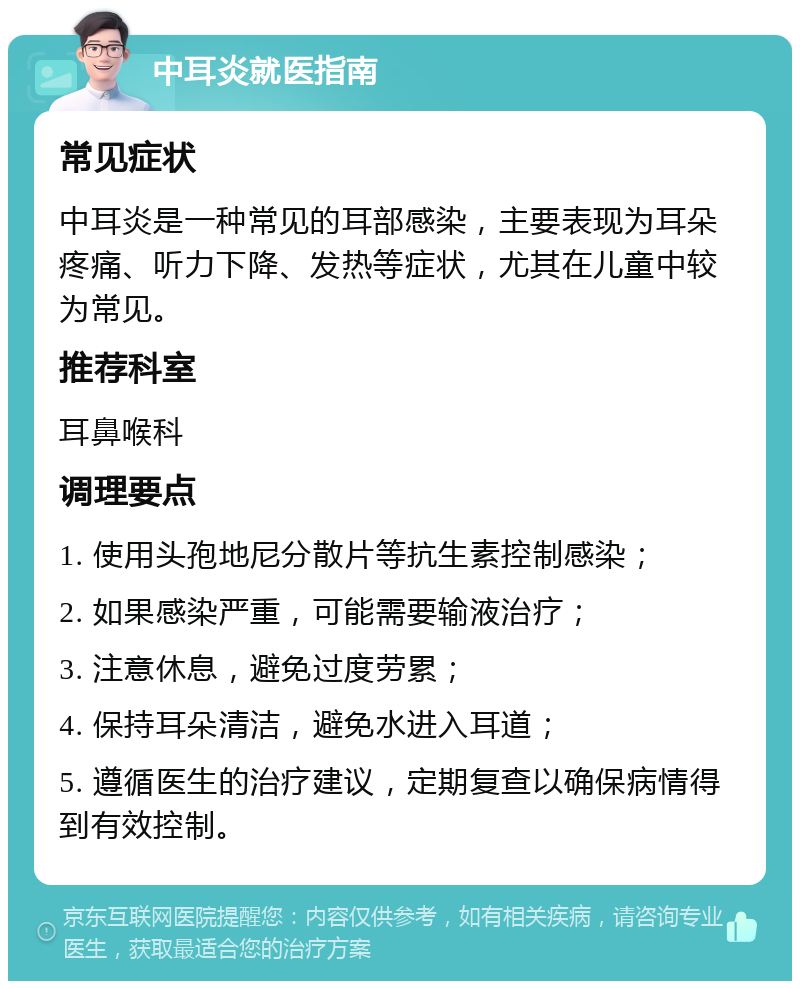 中耳炎就医指南 常见症状 中耳炎是一种常见的耳部感染，主要表现为耳朵疼痛、听力下降、发热等症状，尤其在儿童中较为常见。 推荐科室 耳鼻喉科 调理要点 1. 使用头孢地尼分散片等抗生素控制感染； 2. 如果感染严重，可能需要输液治疗； 3. 注意休息，避免过度劳累； 4. 保持耳朵清洁，避免水进入耳道； 5. 遵循医生的治疗建议，定期复查以确保病情得到有效控制。