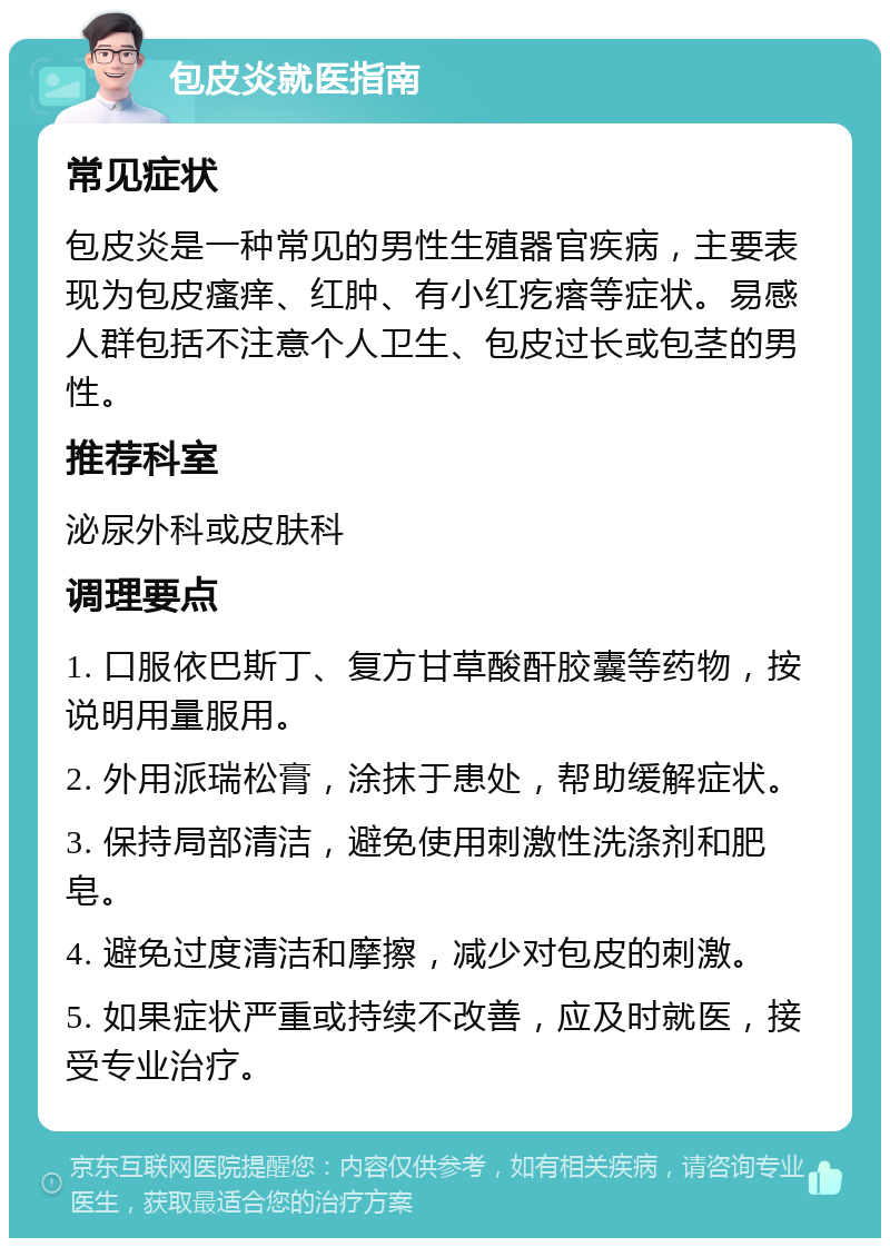 包皮炎就医指南 常见症状 包皮炎是一种常见的男性生殖器官疾病，主要表现为包皮瘙痒、红肿、有小红疙瘩等症状。易感人群包括不注意个人卫生、包皮过长或包茎的男性。 推荐科室 泌尿外科或皮肤科 调理要点 1. 口服依巴斯丁、复方甘草酸酐胶囊等药物，按说明用量服用。 2. 外用派瑞松膏，涂抹于患处，帮助缓解症状。 3. 保持局部清洁，避免使用刺激性洗涤剂和肥皂。 4. 避免过度清洁和摩擦，减少对包皮的刺激。 5. 如果症状严重或持续不改善，应及时就医，接受专业治疗。