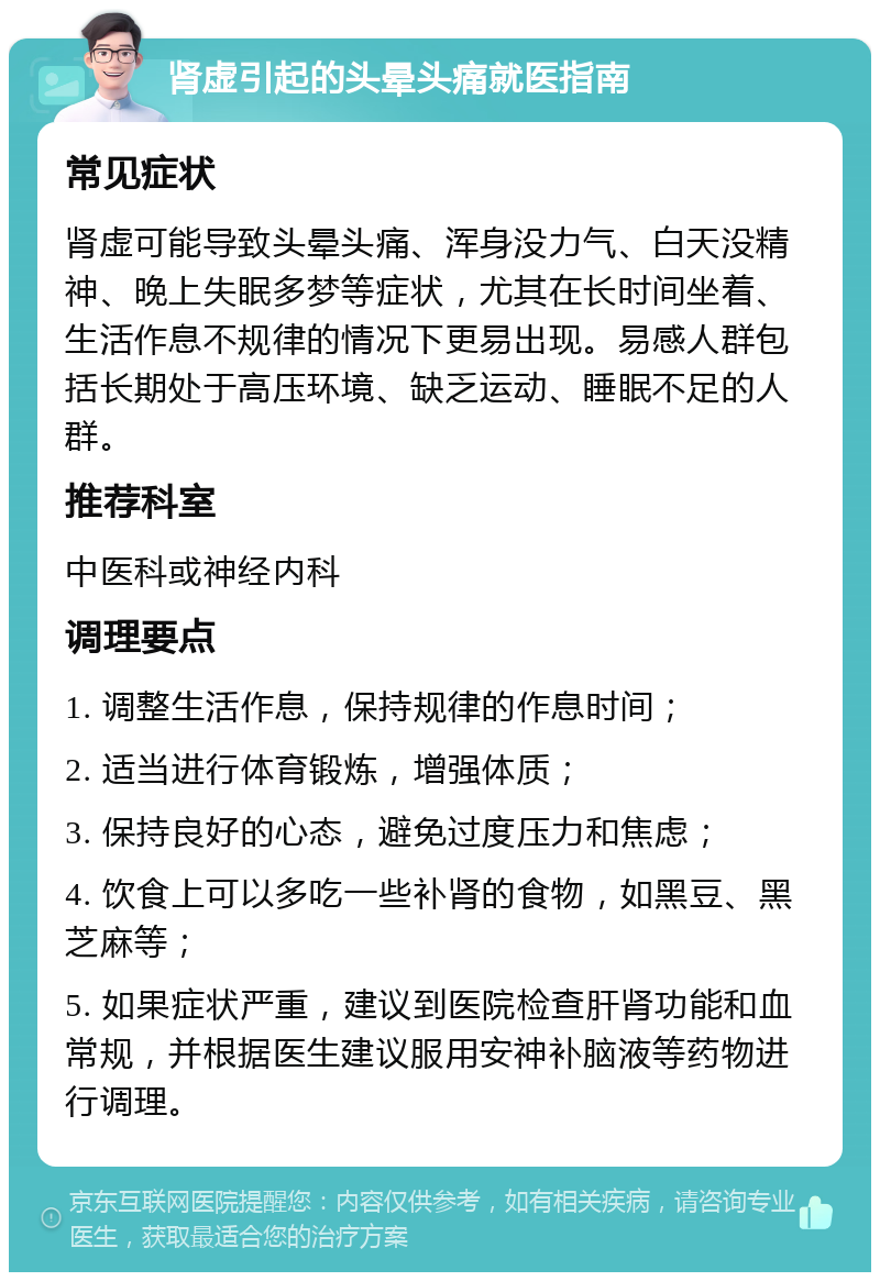 肾虚引起的头晕头痛就医指南 常见症状 肾虚可能导致头晕头痛、浑身没力气、白天没精神、晚上失眠多梦等症状，尤其在长时间坐着、生活作息不规律的情况下更易出现。易感人群包括长期处于高压环境、缺乏运动、睡眠不足的人群。 推荐科室 中医科或神经内科 调理要点 1. 调整生活作息，保持规律的作息时间； 2. 适当进行体育锻炼，增强体质； 3. 保持良好的心态，避免过度压力和焦虑； 4. 饮食上可以多吃一些补肾的食物，如黑豆、黑芝麻等； 5. 如果症状严重，建议到医院检查肝肾功能和血常规，并根据医生建议服用安神补脑液等药物进行调理。