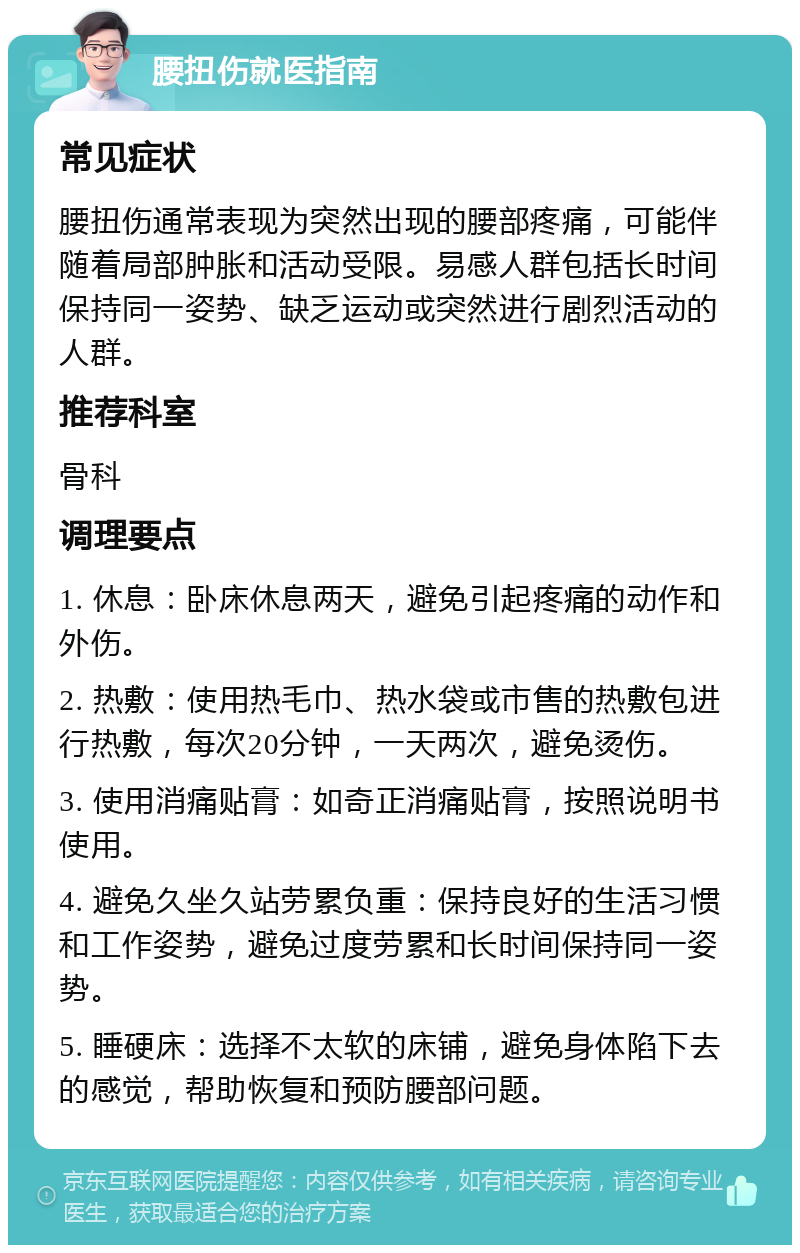 腰扭伤就医指南 常见症状 腰扭伤通常表现为突然出现的腰部疼痛，可能伴随着局部肿胀和活动受限。易感人群包括长时间保持同一姿势、缺乏运动或突然进行剧烈活动的人群。 推荐科室 骨科 调理要点 1. 休息：卧床休息两天，避免引起疼痛的动作和外伤。 2. 热敷：使用热毛巾、热水袋或市售的热敷包进行热敷，每次20分钟，一天两次，避免烫伤。 3. 使用消痛贴膏：如奇正消痛贴膏，按照说明书使用。 4. 避免久坐久站劳累负重：保持良好的生活习惯和工作姿势，避免过度劳累和长时间保持同一姿势。 5. 睡硬床：选择不太软的床铺，避免身体陷下去的感觉，帮助恢复和预防腰部问题。