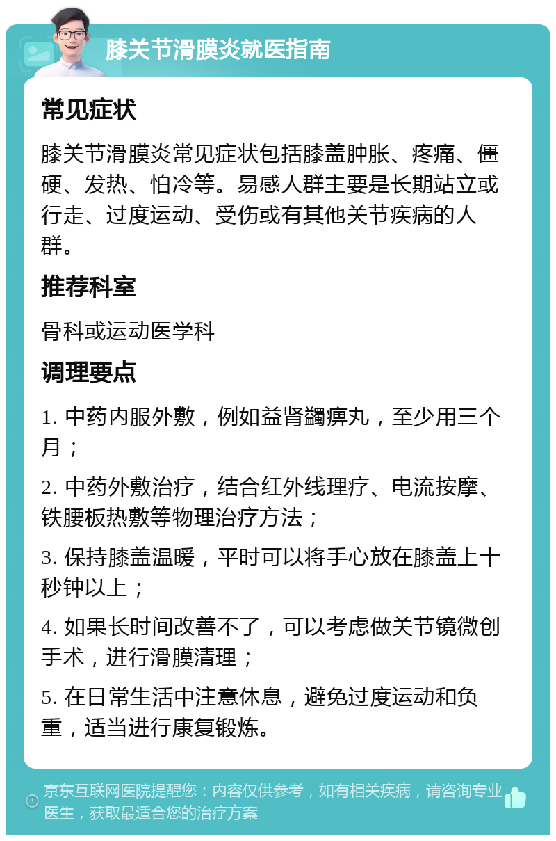 膝关节滑膜炎就医指南 常见症状 膝关节滑膜炎常见症状包括膝盖肿胀、疼痛、僵硬、发热、怕冷等。易感人群主要是长期站立或行走、过度运动、受伤或有其他关节疾病的人群。 推荐科室 骨科或运动医学科 调理要点 1. 中药内服外敷，例如益肾蠲痹丸，至少用三个月； 2. 中药外敷治疗，结合红外线理疗、电流按摩、铁腰板热敷等物理治疗方法； 3. 保持膝盖温暖，平时可以将手心放在膝盖上十秒钟以上； 4. 如果长时间改善不了，可以考虑做关节镜微创手术，进行滑膜清理； 5. 在日常生活中注意休息，避免过度运动和负重，适当进行康复锻炼。