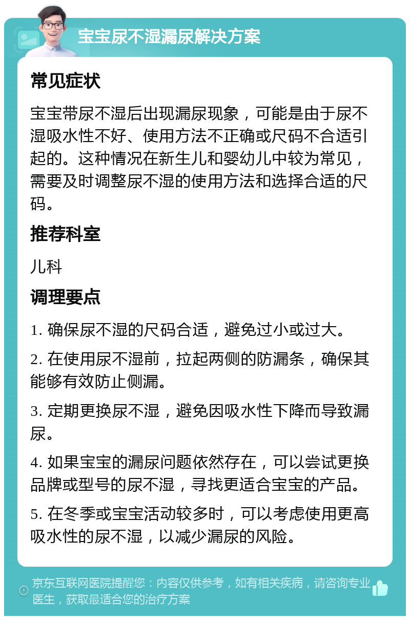 宝宝尿不湿漏尿解决方案 常见症状 宝宝带尿不湿后出现漏尿现象，可能是由于尿不湿吸水性不好、使用方法不正确或尺码不合适引起的。这种情况在新生儿和婴幼儿中较为常见，需要及时调整尿不湿的使用方法和选择合适的尺码。 推荐科室 儿科 调理要点 1. 确保尿不湿的尺码合适，避免过小或过大。 2. 在使用尿不湿前，拉起两侧的防漏条，确保其能够有效防止侧漏。 3. 定期更换尿不湿，避免因吸水性下降而导致漏尿。 4. 如果宝宝的漏尿问题依然存在，可以尝试更换品牌或型号的尿不湿，寻找更适合宝宝的产品。 5. 在冬季或宝宝活动较多时，可以考虑使用更高吸水性的尿不湿，以减少漏尿的风险。