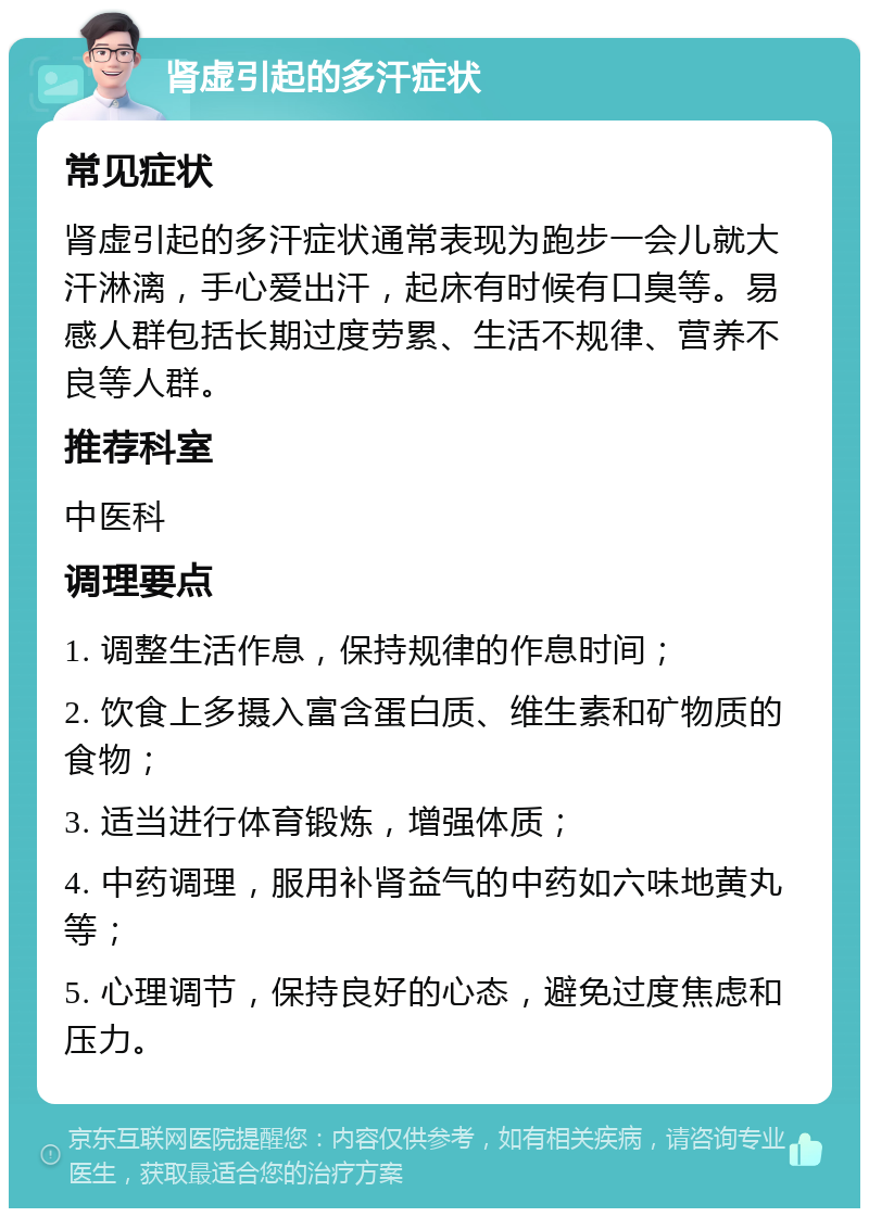 肾虚引起的多汗症状 常见症状 肾虚引起的多汗症状通常表现为跑步一会儿就大汗淋漓，手心爱出汗，起床有时候有口臭等。易感人群包括长期过度劳累、生活不规律、营养不良等人群。 推荐科室 中医科 调理要点 1. 调整生活作息，保持规律的作息时间； 2. 饮食上多摄入富含蛋白质、维生素和矿物质的食物； 3. 适当进行体育锻炼，增强体质； 4. 中药调理，服用补肾益气的中药如六味地黄丸等； 5. 心理调节，保持良好的心态，避免过度焦虑和压力。