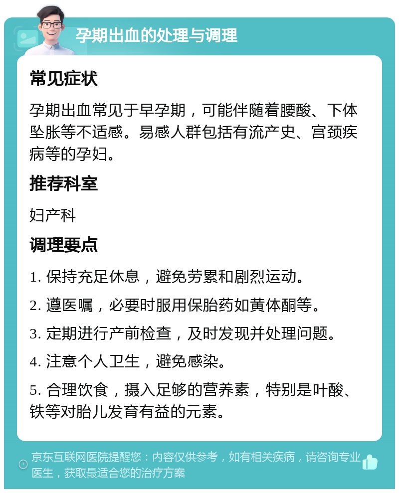 孕期出血的处理与调理 常见症状 孕期出血常见于早孕期，可能伴随着腰酸、下体坠胀等不适感。易感人群包括有流产史、宫颈疾病等的孕妇。 推荐科室 妇产科 调理要点 1. 保持充足休息，避免劳累和剧烈运动。 2. 遵医嘱，必要时服用保胎药如黄体酮等。 3. 定期进行产前检查，及时发现并处理问题。 4. 注意个人卫生，避免感染。 5. 合理饮食，摄入足够的营养素，特别是叶酸、铁等对胎儿发育有益的元素。