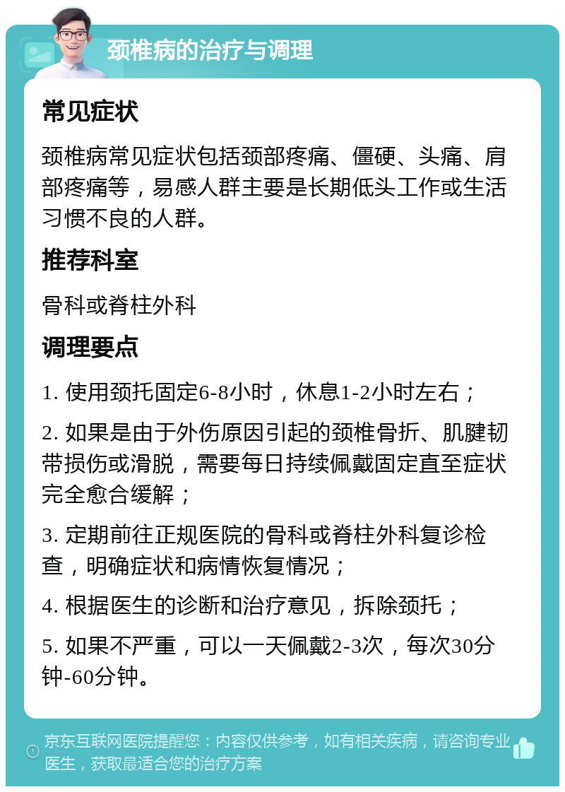 颈椎病的治疗与调理 常见症状 颈椎病常见症状包括颈部疼痛、僵硬、头痛、肩部疼痛等，易感人群主要是长期低头工作或生活习惯不良的人群。 推荐科室 骨科或脊柱外科 调理要点 1. 使用颈托固定6-8小时，休息1-2小时左右； 2. 如果是由于外伤原因引起的颈椎骨折、肌腱韧带损伤或滑脱，需要每日持续佩戴固定直至症状完全愈合缓解； 3. 定期前往正规医院的骨科或脊柱外科复诊检查，明确症状和病情恢复情况； 4. 根据医生的诊断和治疗意见，拆除颈托； 5. 如果不严重，可以一天佩戴2-3次，每次30分钟-60分钟。