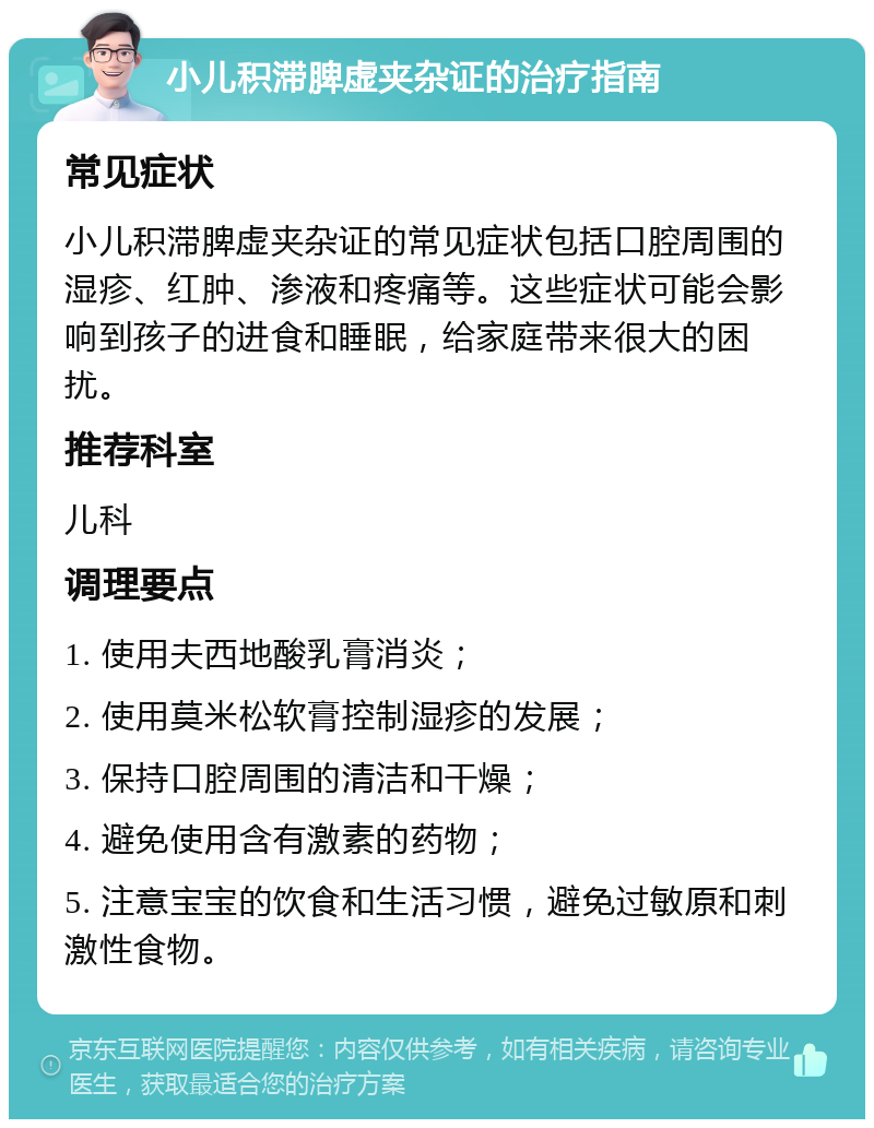 小儿积滞脾虚夹杂证的治疗指南 常见症状 小儿积滞脾虚夹杂证的常见症状包括口腔周围的湿疹、红肿、渗液和疼痛等。这些症状可能会影响到孩子的进食和睡眠，给家庭带来很大的困扰。 推荐科室 儿科 调理要点 1. 使用夫西地酸乳膏消炎； 2. 使用莫米松软膏控制湿疹的发展； 3. 保持口腔周围的清洁和干燥； 4. 避免使用含有激素的药物； 5. 注意宝宝的饮食和生活习惯，避免过敏原和刺激性食物。