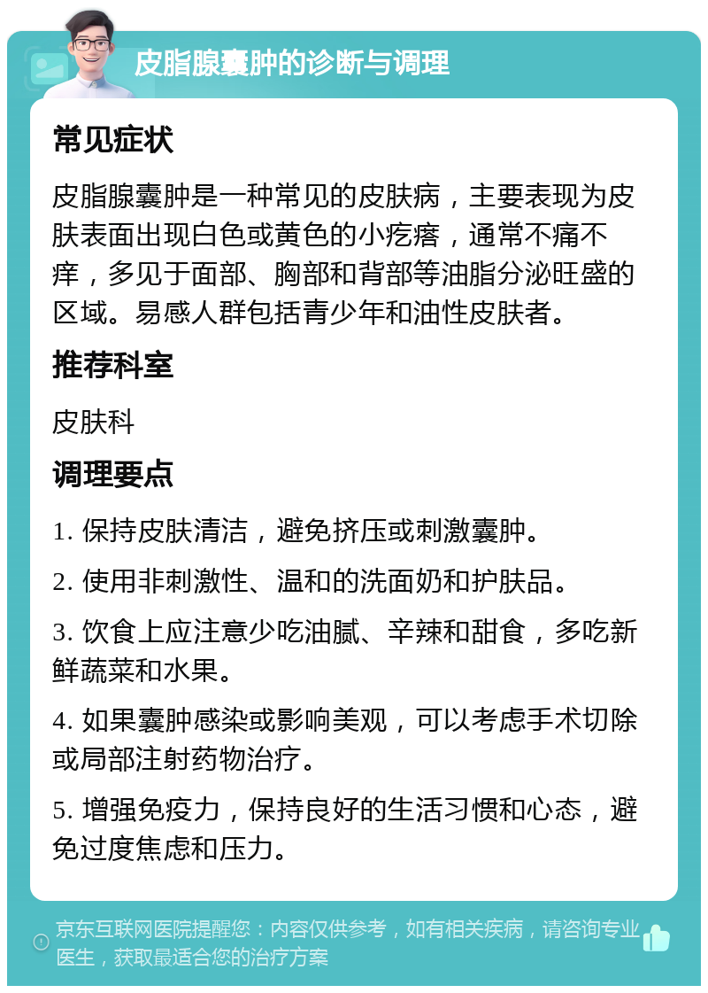 皮脂腺囊肿的诊断与调理 常见症状 皮脂腺囊肿是一种常见的皮肤病，主要表现为皮肤表面出现白色或黄色的小疙瘩，通常不痛不痒，多见于面部、胸部和背部等油脂分泌旺盛的区域。易感人群包括青少年和油性皮肤者。 推荐科室 皮肤科 调理要点 1. 保持皮肤清洁，避免挤压或刺激囊肿。 2. 使用非刺激性、温和的洗面奶和护肤品。 3. 饮食上应注意少吃油腻、辛辣和甜食，多吃新鲜蔬菜和水果。 4. 如果囊肿感染或影响美观，可以考虑手术切除或局部注射药物治疗。 5. 增强免疫力，保持良好的生活习惯和心态，避免过度焦虑和压力。