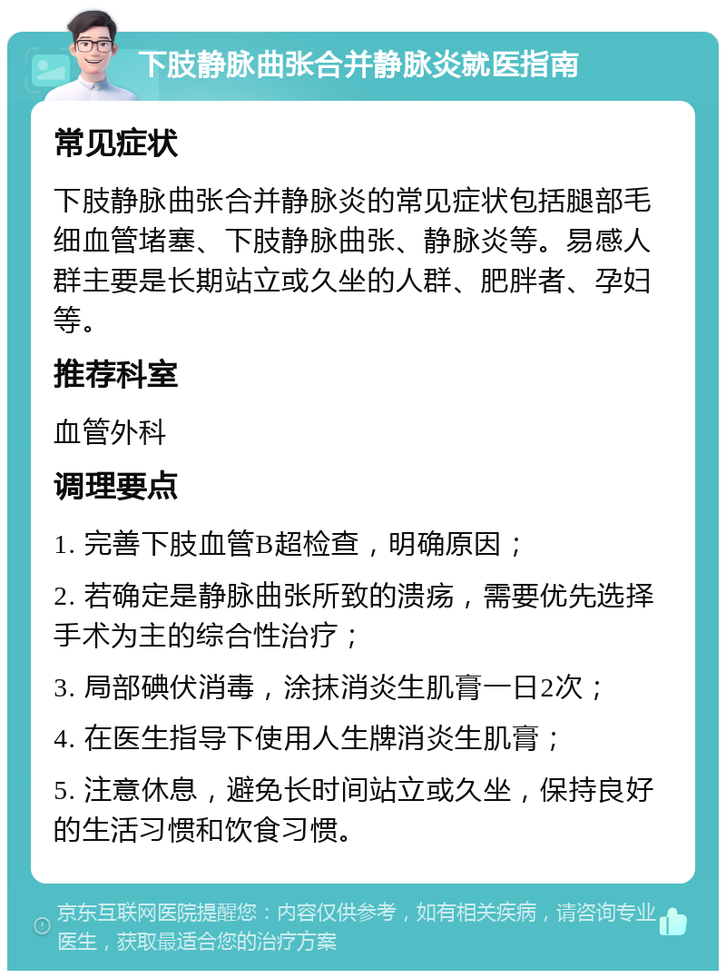 下肢静脉曲张合并静脉炎就医指南 常见症状 下肢静脉曲张合并静脉炎的常见症状包括腿部毛细血管堵塞、下肢静脉曲张、静脉炎等。易感人群主要是长期站立或久坐的人群、肥胖者、孕妇等。 推荐科室 血管外科 调理要点 1. 完善下肢血管B超检查，明确原因； 2. 若确定是静脉曲张所致的溃疡，需要优先选择手术为主的综合性治疗； 3. 局部碘伏消毒，涂抹消炎生肌膏一日2次； 4. 在医生指导下使用人生牌消炎生肌膏； 5. 注意休息，避免长时间站立或久坐，保持良好的生活习惯和饮食习惯。