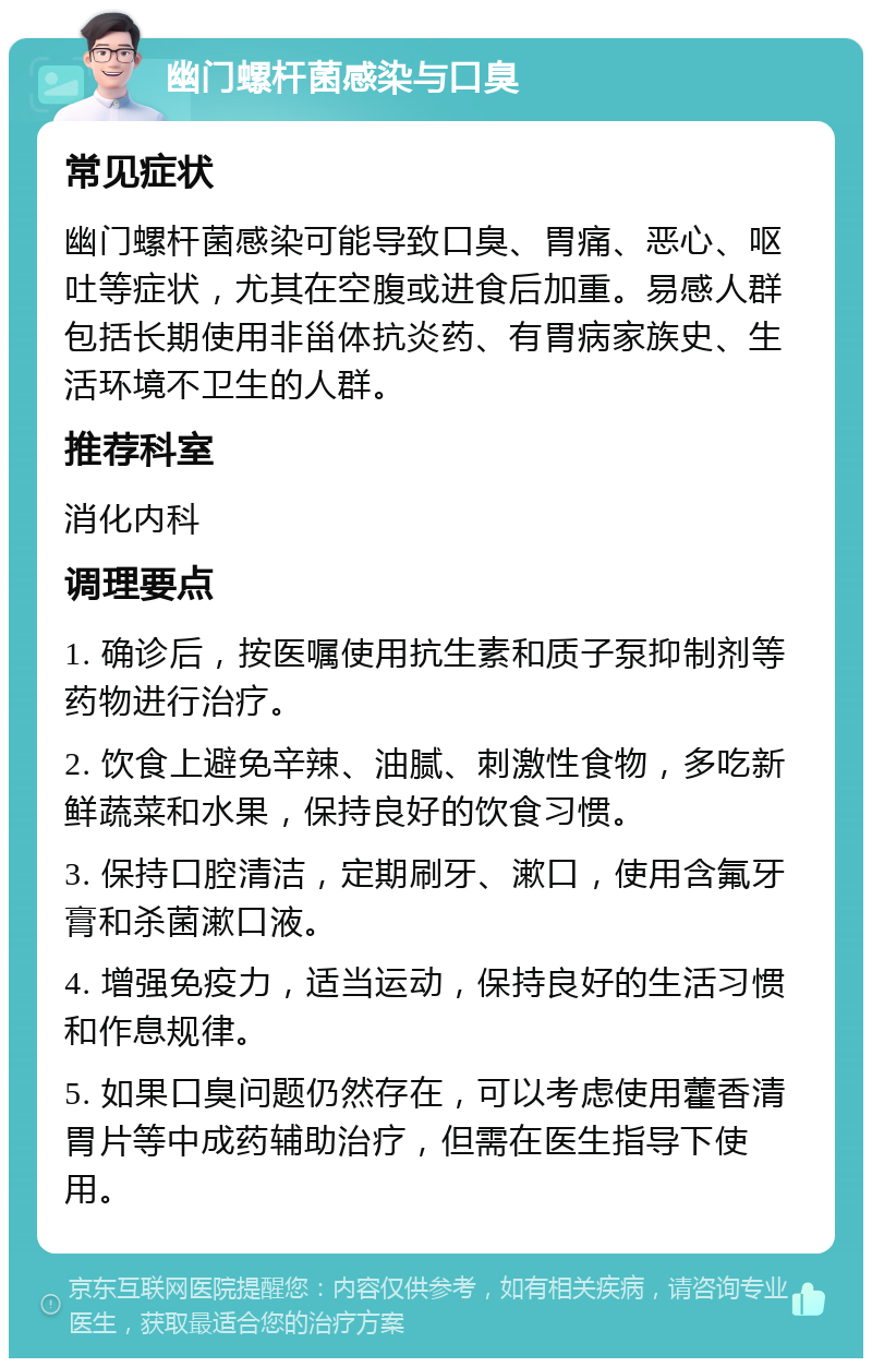 幽门螺杆菌感染与口臭 常见症状 幽门螺杆菌感染可能导致口臭、胃痛、恶心、呕吐等症状，尤其在空腹或进食后加重。易感人群包括长期使用非甾体抗炎药、有胃病家族史、生活环境不卫生的人群。 推荐科室 消化内科 调理要点 1. 确诊后，按医嘱使用抗生素和质子泵抑制剂等药物进行治疗。 2. 饮食上避免辛辣、油腻、刺激性食物，多吃新鲜蔬菜和水果，保持良好的饮食习惯。 3. 保持口腔清洁，定期刷牙、漱口，使用含氟牙膏和杀菌漱口液。 4. 增强免疫力，适当运动，保持良好的生活习惯和作息规律。 5. 如果口臭问题仍然存在，可以考虑使用藿香清胃片等中成药辅助治疗，但需在医生指导下使用。