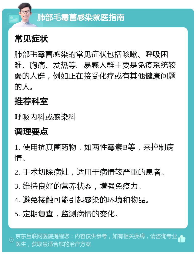 肺部毛霉菌感染就医指南 常见症状 肺部毛霉菌感染的常见症状包括咳嗽、呼吸困难、胸痛、发热等。易感人群主要是免疫系统较弱的人群，例如正在接受化疗或有其他健康问题的人。 推荐科室 呼吸内科或感染科 调理要点 1. 使用抗真菌药物，如两性霉素B等，来控制病情。 2. 手术切除病灶，适用于病情较严重的患者。 3. 维持良好的营养状态，增强免疫力。 4. 避免接触可能引起感染的环境和物品。 5. 定期复查，监测病情的变化。