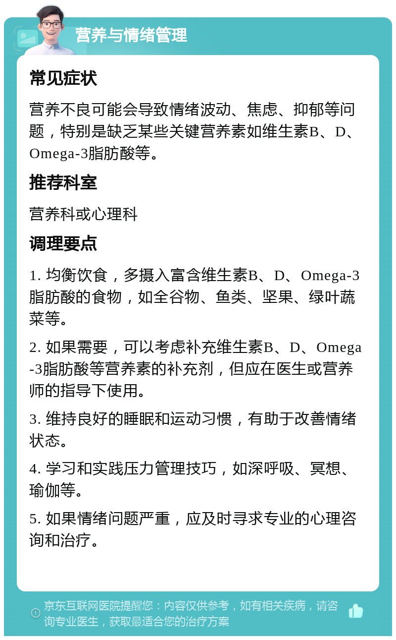 营养与情绪管理 常见症状 营养不良可能会导致情绪波动、焦虑、抑郁等问题，特别是缺乏某些关键营养素如维生素B、D、Omega-3脂肪酸等。 推荐科室 营养科或心理科 调理要点 1. 均衡饮食，多摄入富含维生素B、D、Omega-3脂肪酸的食物，如全谷物、鱼类、坚果、绿叶蔬菜等。 2. 如果需要，可以考虑补充维生素B、D、Omega-3脂肪酸等营养素的补充剂，但应在医生或营养师的指导下使用。 3. 维持良好的睡眠和运动习惯，有助于改善情绪状态。 4. 学习和实践压力管理技巧，如深呼吸、冥想、瑜伽等。 5. 如果情绪问题严重，应及时寻求专业的心理咨询和治疗。