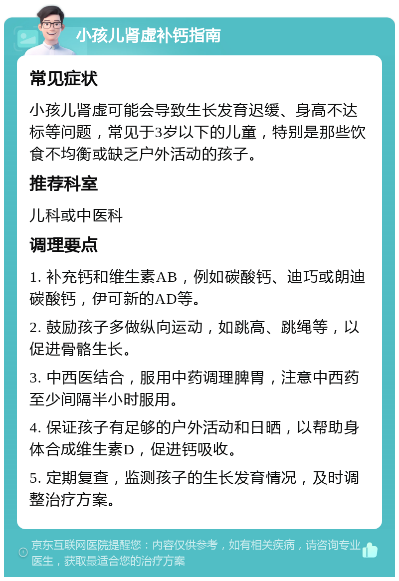 小孩儿肾虚补钙指南 常见症状 小孩儿肾虚可能会导致生长发育迟缓、身高不达标等问题，常见于3岁以下的儿童，特别是那些饮食不均衡或缺乏户外活动的孩子。 推荐科室 儿科或中医科 调理要点 1. 补充钙和维生素AB，例如碳酸钙、迪巧或朗迪碳酸钙，伊可新的AD等。 2. 鼓励孩子多做纵向运动，如跳高、跳绳等，以促进骨骼生长。 3. 中西医结合，服用中药调理脾胃，注意中西药至少间隔半小时服用。 4. 保证孩子有足够的户外活动和日晒，以帮助身体合成维生素D，促进钙吸收。 5. 定期复查，监测孩子的生长发育情况，及时调整治疗方案。