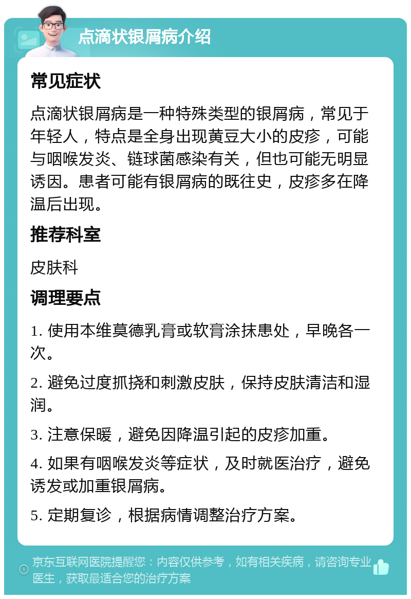 点滴状银屑病介绍 常见症状 点滴状银屑病是一种特殊类型的银屑病，常见于年轻人，特点是全身出现黄豆大小的皮疹，可能与咽喉发炎、链球菌感染有关，但也可能无明显诱因。患者可能有银屑病的既往史，皮疹多在降温后出现。 推荐科室 皮肤科 调理要点 1. 使用本维莫德乳膏或软膏涂抹患处，早晚各一次。 2. 避免过度抓挠和刺激皮肤，保持皮肤清洁和湿润。 3. 注意保暖，避免因降温引起的皮疹加重。 4. 如果有咽喉发炎等症状，及时就医治疗，避免诱发或加重银屑病。 5. 定期复诊，根据病情调整治疗方案。